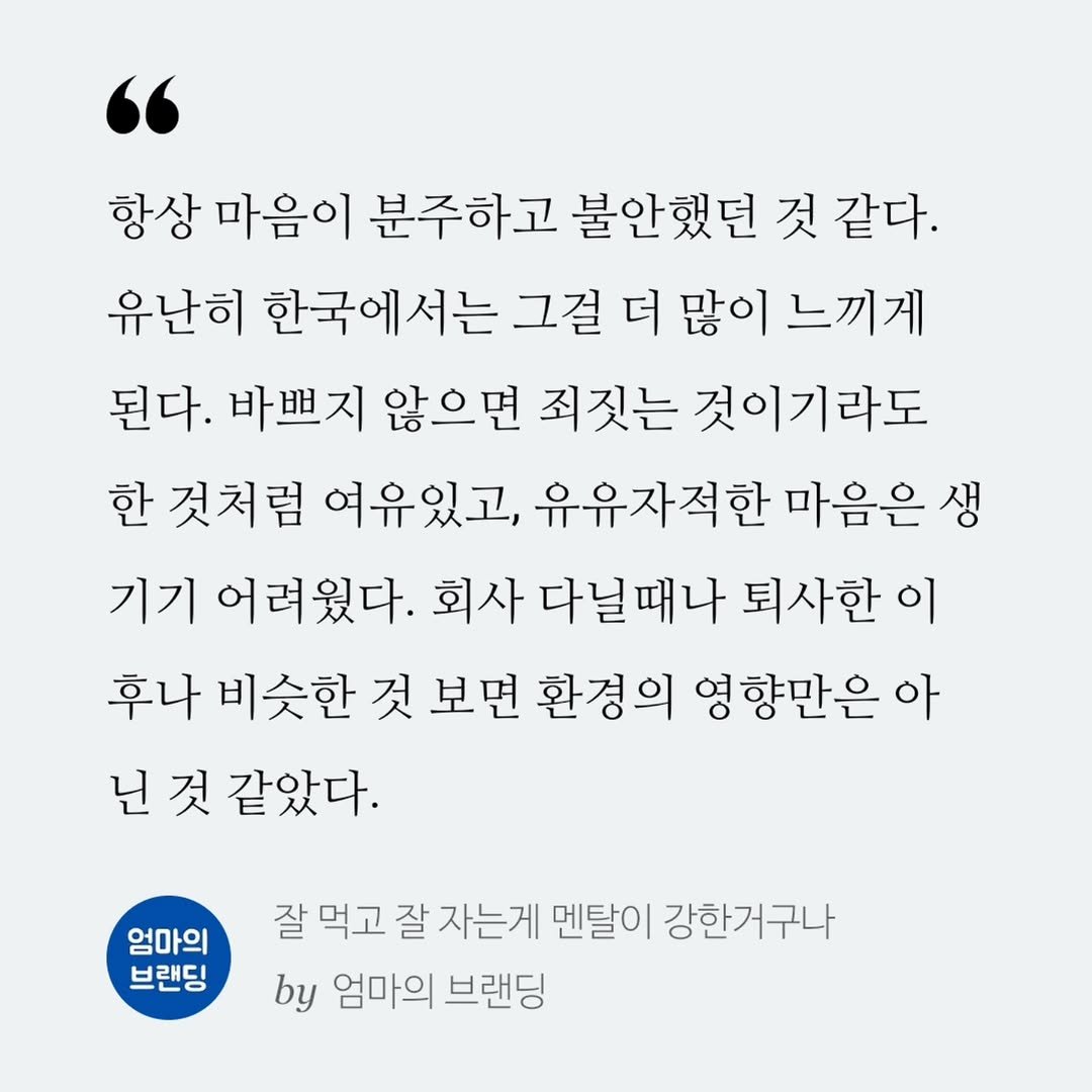 Photo by 엄마의 브랜딩(Re:Studio) on September 24, 2025. May be an image of poster and text that says '항상 마음이 분주하고 불안했던 것 같다. 유난히 한국에서는 그걸 더 많이 그걸더많이느끼게 느끼게 된다. 바쁘지 않으면 죄짓는 것이기라도 한 것처럼 여유있고, 유유자적한 마음은 생 기기 어려웠다. 회사 다닐때나 퇴사한 이 후나 비슷한 것 보면 환경의 영향만은 아 닌 것 같았다. 엄마의 브랜딩 잘 먹고 잘 자는게 멘탈이 강한거구나 by 엄마의 브랜딩'.