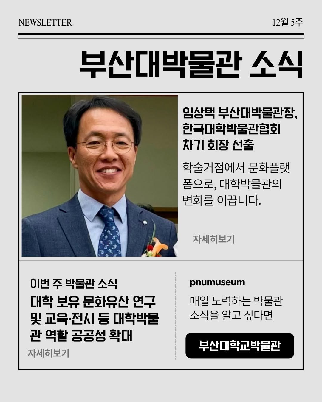 Photo by 부산대학교 박물관 in 부산대학교 Pusan National University - PNU with @lim.plant. May be an image of magazine and text that says 'NEWSLETTER 12월 12월5주 5주 부산대박물관 부산대 박물관 소식 임상택 부산대박물관장, 한국대학박물관협회 차기 회장 선출 학술거점에서 문화플랫 폼으로, 대학박물관의 변화를 이꿉니다. 자세히보기 이번 주 박물관 소식 대학 보유 문화유산 연구 및 교육·전시 전시 등 대학박물 관 역할 공공성 확대 자세히보기 pnumuseum 매일 노력하는 박물관 소식을 알고 싶다면 부산대학교박물관'.