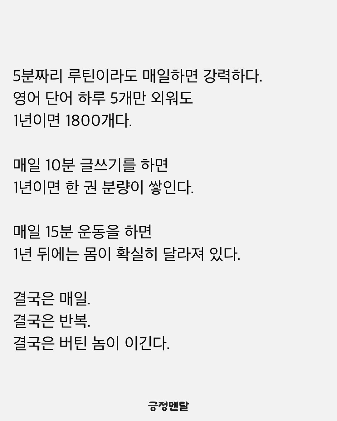 Photo by 긍정멘탈 on August 06, 2025. May be an image of text that says '5분짜리 루틴이라도 매일하면 강력하다. 영어 단어 하루 5개만 외워도 1년이면 1800개다. 매일 10분 글쓰기를 하면 1년이면 한 권 분량이 쌓인다. 매일 15분 운동을 하면 1년 뒤에는 몸이 확실히 달라져 있다. 있다. 결국은 매일. 결국은 반복. 결국은 버틴 놈이 이긴다. 긍정멘탈'.