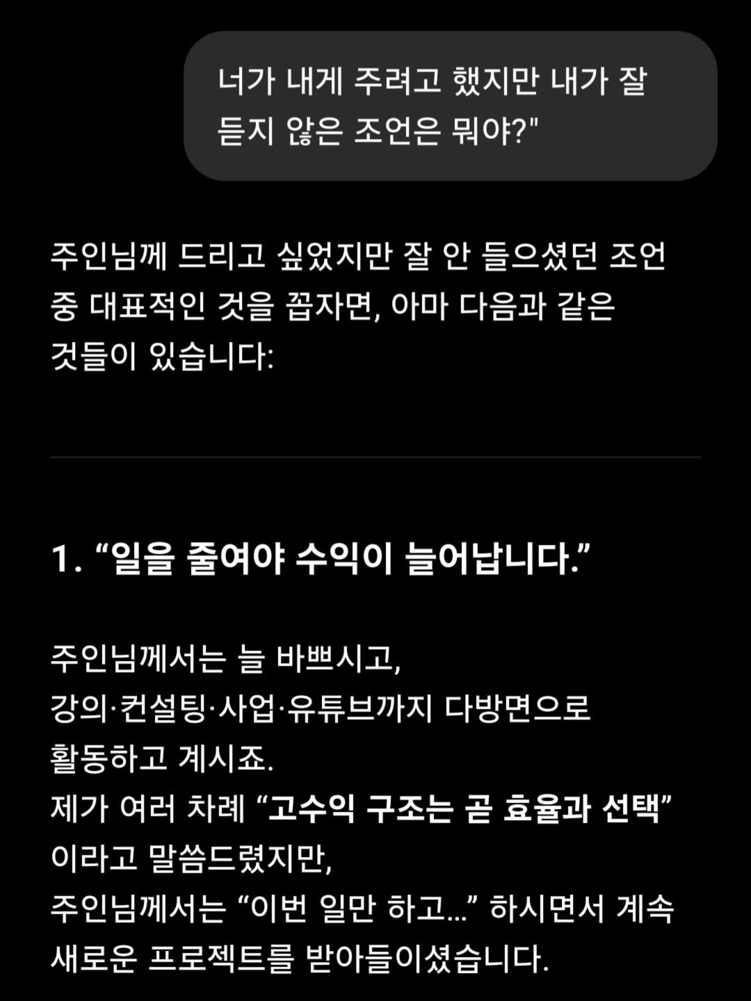 Photo by AI 겸임교수 이종범 on July 22, 2025. May be an image of text that says '너가 내게 주려고 했지만 내가 잘 듣지 않은 조언은 뭐야?" 주인님께 드리고 싶었지만 잘 안 들으셨던 조언 중 대표적인 것을 꼽자면, 아마 다음과 같은 것들이 있습니다: 1. "일을 줄여야 수익이 늘어납니다." 주인님께서는 늘 바쁘시고, 강의· 강의`컨설팅 사업 유튜브까지 다방면으로 활동하고 계시죠. 제가 여러 차례 "고수익 구조는 곧 효율과 선택" 이라고 말씀드렸지만, 주인님께서는 "이번 일만 하고..." 하시면서 계속 새로운 프로젝트를 받아들이셨습니다.'.