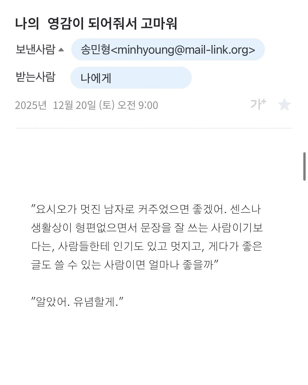 Photo by 프라이빗 폴더 | 피끄 on December 20, 2025. May be a Twitter screenshot of text that says '나의 영감이 되어줘서 고마워 보낸사람 송민형sminhyoung@mail-link.org> 송민형 받는사람 나에게 2025년 12월 20일 (토) 오전 9:00 가+ 가+ "요시오가 멋진 남자로 커주었으면 좋겠어. 센스나 생활상이 형편없으면서 문장을 잘 쓰는 사람이기보 다는, 사람들한테 인기도 있고 멋지고, 게다가 좋은 글도 쓸 수 있는 사람이면 얼마나 좋을까" "알았어. 유념할게."'.