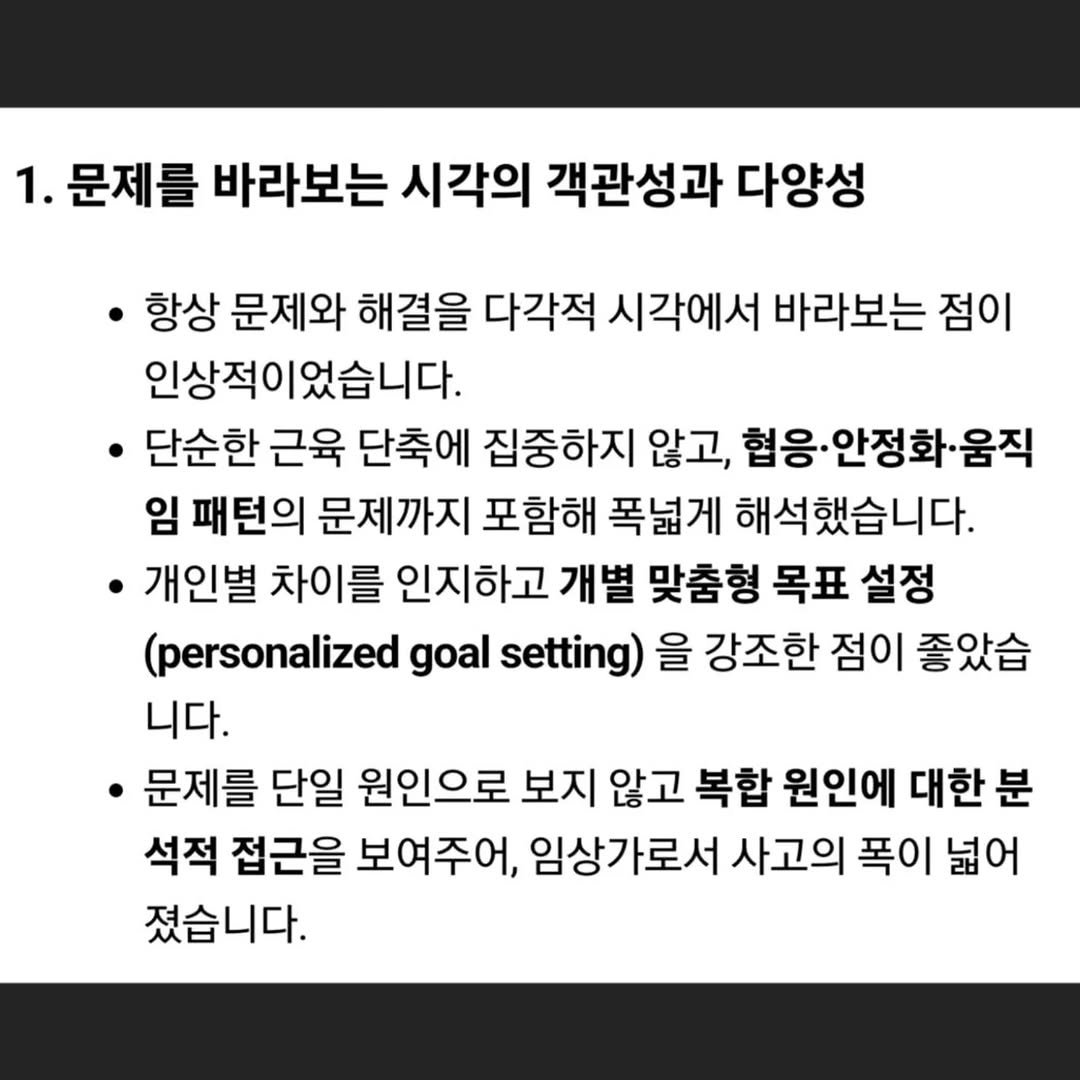 Photo by 움직임을 움직임답게(물리치료사 이범준) on November 03, 2025. May be an image of text that says '1. 문제를 .문제를바라보는시각의 바라보는 시각의 객관성과 다양성 항상 문제와 해결을 다각적 시각에서 바라보는 점이 인상적이었습니다. 단순한 근육 단축에 집중하지 않고, 협응·안정화·움직 임 패턴의 문제까지 포함해 폭넓게 해석했습니다. 개인별 차이를 인지하고 개별 맞춤형 목표 설정 (personalized goal setting) 을 강조한 점이 좋았습 니다. 문제를 단일 원인으로 보지 않고 복합 원인에 대한 분 석적 접근을 보여주어, 임상가로서 사고의 폭이 넓어 졌습니다.'.