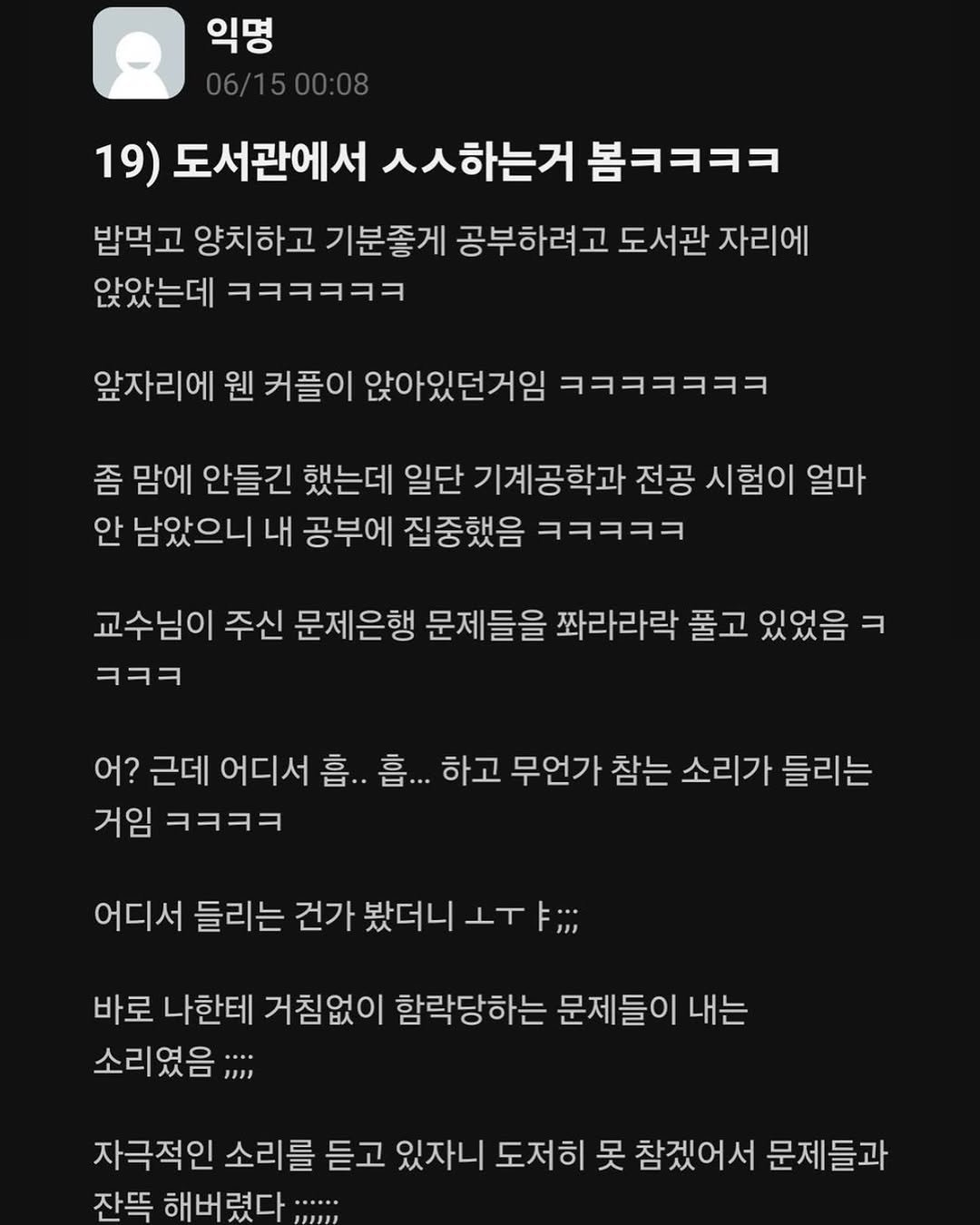 Photo by 정신병 모음집 on July 26, 2025. May be a Twitter screenshot of text that says '익명 19) 도서관에서 ㅅㅅ하는거 봅ㅋㅋㅋㅋ 밥먹고 양치하고 기분좋게 공부하려고 도서관 자리에 앉았는데 ㅋㅋㅋㅋㅋㅋ 앞자리에 웬 커플이 앉아있던거임 ㅋㅋㅋㅋㅋㅋㅋ 좀 맘에 안들긴 했는데 일단 기계공학과 전공 시험이 얼마 안 남았으니 내 공부에 집중했음 ㅋㅋㅋㅋㅋ 교수님이 주신 문제은행 문제들을 쫘라라락 풀고 있었음 ㅋㅋㅋ 어? 근데 어디서 흡.. 흠... 하고 무언가 참는 소리가 들리는 거임 ㅋㅋㅋㅋ 어디서 들리는 건가 봤더니 IT 바로 나한테 거침없이 함락당하는 문제들이 내는 소리였음; 자극적인 소리를 듣고 있자니 도저히 못 참겠어서 문제들과 잔뜩 해버렸다...... 해버'.