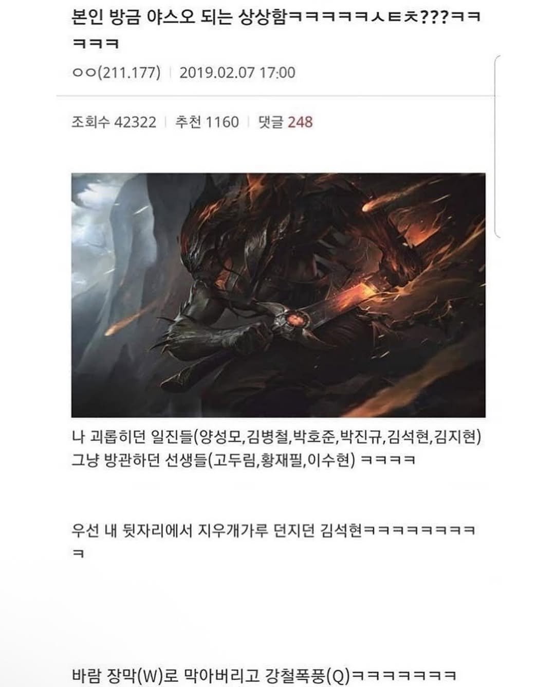 Photo by 정신병 모음집 on August 07, 2025. May be an image of poster and text that says '본인 방금 야스오 되는 상상함ㅋㅋㅋㅋㅋㅌ???ㅋㅋ ㅋㅋㅋ oo(211.177) 2019.02.07 17:00 조회수 조회수42322 42322 추천 추천1160|댓글24 추천1160 1160 댓글 248 나 괴롭히던 일진들(양성모, 김병철, 박호준, 일진들(양성모,김병철학호준,진규,김석현,경지 박진규, 박호준,박진규,김 김석현, 김지현) 그냥 방관하던 선생들(고두림, 선생들(고두림,황재필,이수현) 이수현) ㅋㅋㅋㅋ 우선 내 뒷자리에서 지우개가루 던지던 김석현ㅋㅋㅋㅋㅋㅋㅋㅋ ㅋ 바람 장막(W)로 막아버리고 버리고강철폭풍(9)ㅋㅋㅋㅋㅋㅋㅋ 강철폭풍( 폭품(@)ㅋㅋㅋㅋㅋㅋㅋ'.
