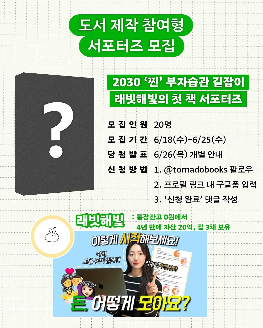 Photo shared by 래빗해빛 | 직장인 갓생•부자 습관 on June 18, 2025 tagging @tornadobooks. May be an image of 1 person and text that says '도서 제작 참여형 서포터즈 모집 2030 '찐' 부자습관 길잡이 래빗해빛의 첫 책 서포터즈 ? 모집인원 20명 모집기간 6/18(수)~6/25(수) 6/18(수) 당첨발표 당 6/26(목) 6/26(목)개별안내 개별 안내 신청방법 1. @tornadobooks 팔로우 2. 프로필 링크 내 구글폼 입력 3. '신청 완료' 댓글 작성 래빗해빌 통장잔고 0원에서 4년 만에 자산 20억, 집 3채 보유 이렇게 이렇게시직해보세요! 시즈 시작해보세요! 아직, 모은돈이 모은돈이없다면 돈이 없다면 보부 사용화고 사회초넌생 돈.어떻게모아요? 宮 어떻게 모아요?'.