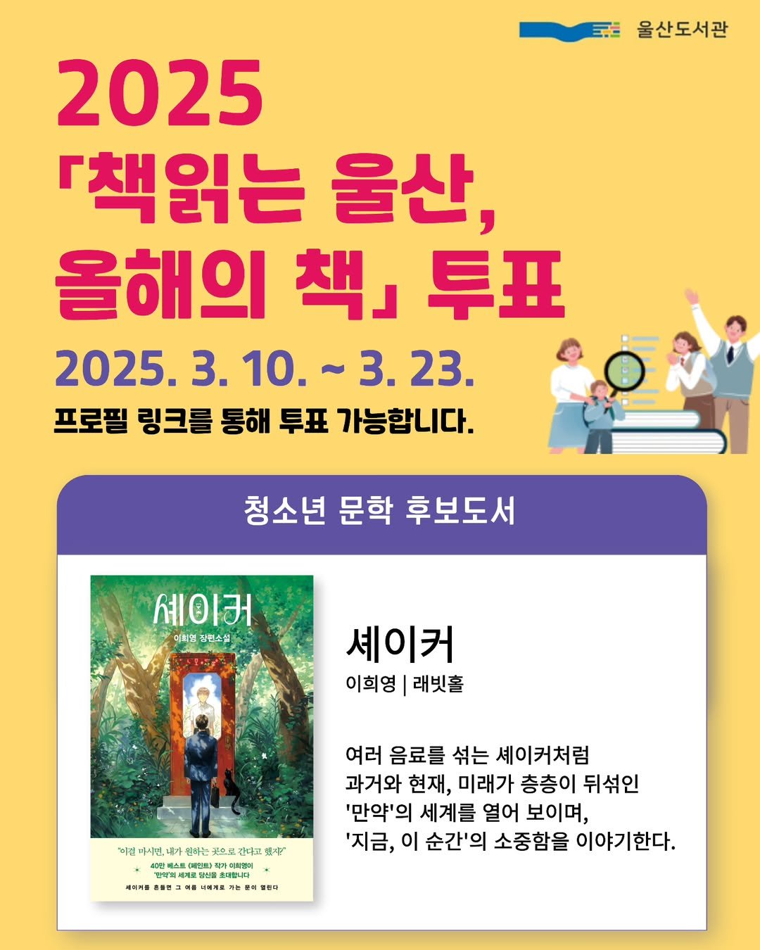 Photo by 인플루엔셜 문학 브랜드 래빗홀 on March 11, 2025. May be an image of 4 people, poster, magazine and text that says '울산도서관 2025 『책읽는 울산, 올해의 올해의책.투표 早丑 책」 2025. 3. 10. 2025.3.10.~3.23. 10.~3.23. .23. 3.10. 프로필 링크를 통해 투표 가능합니다. 청소년 문학 후보도서 세이커 이희의 장원소설 셰이커 이희영 래빗홀 지! 이진 까시면, 라쁜 원레는 으선 간대고 천0찬 남방의 계트방식슬 비헌타 DEPIRO 최종이 കනന ትርዮምም សគគគគ 심어처로: 堂 と焼 물론카 여러 음료를 섞는 셰이커처럼 과거와 현재, 미래가 층층이 뒤섞인 '만약'의 세계를 열어 보이며, '지금, 이 순간'의 소중함을 이야기한다. 시여커원 삼편='.