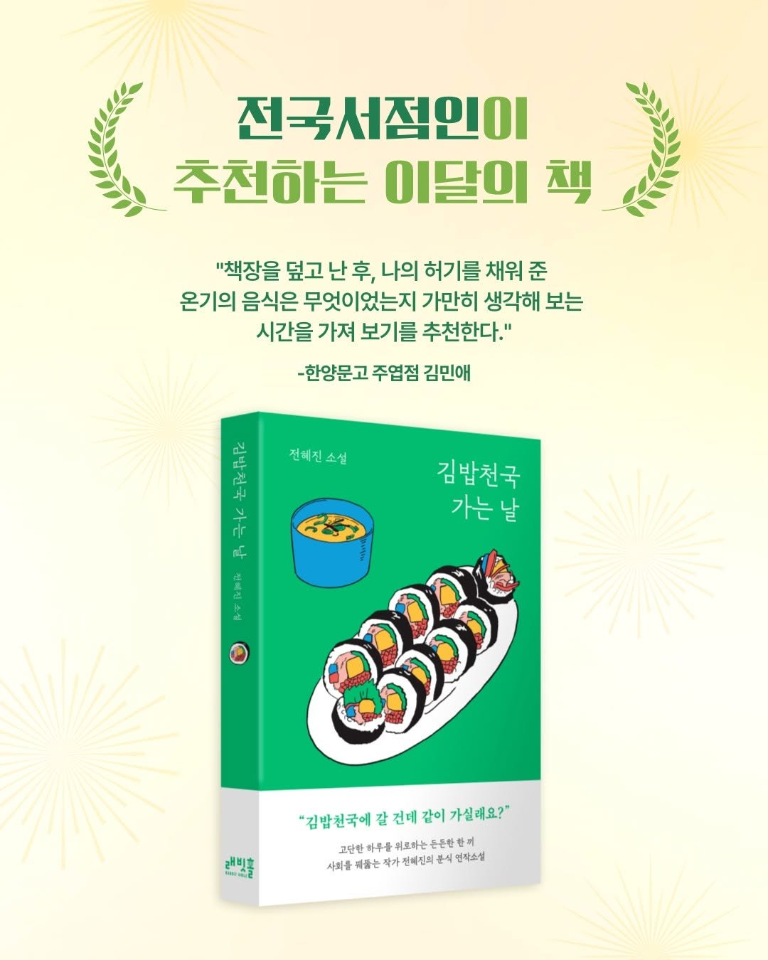 Photo by 인플루엔셜 문학 브랜드 래빗홀 on May 08, 2025. May be an image of book and text that says '전국서점인이 추천하는 이달의 추천하는이달의책 책 "책장을 덮고 난 후, 나의 허기를 채워 준 온기의 음식은 무엇이 무엇이었는지 가만히 생각해 보는 시간을 가져 보기를 추천한다." -한양문고 주엽점 김민애 전택진소설 전혜진소설 ٣ 十 dr ဇိင်း 김밥천국 가는 날 R O കടා 래미홀 III2 김밥친국에갈건배간이가살해요?" "김밥천국에 건데 같이 가실래요?" 고단한 科号 위로하는 은든한 고연한하무를.로바는든본빈람에 참끼 사회를 제들는 작가 전매집의 식 언자소설'.