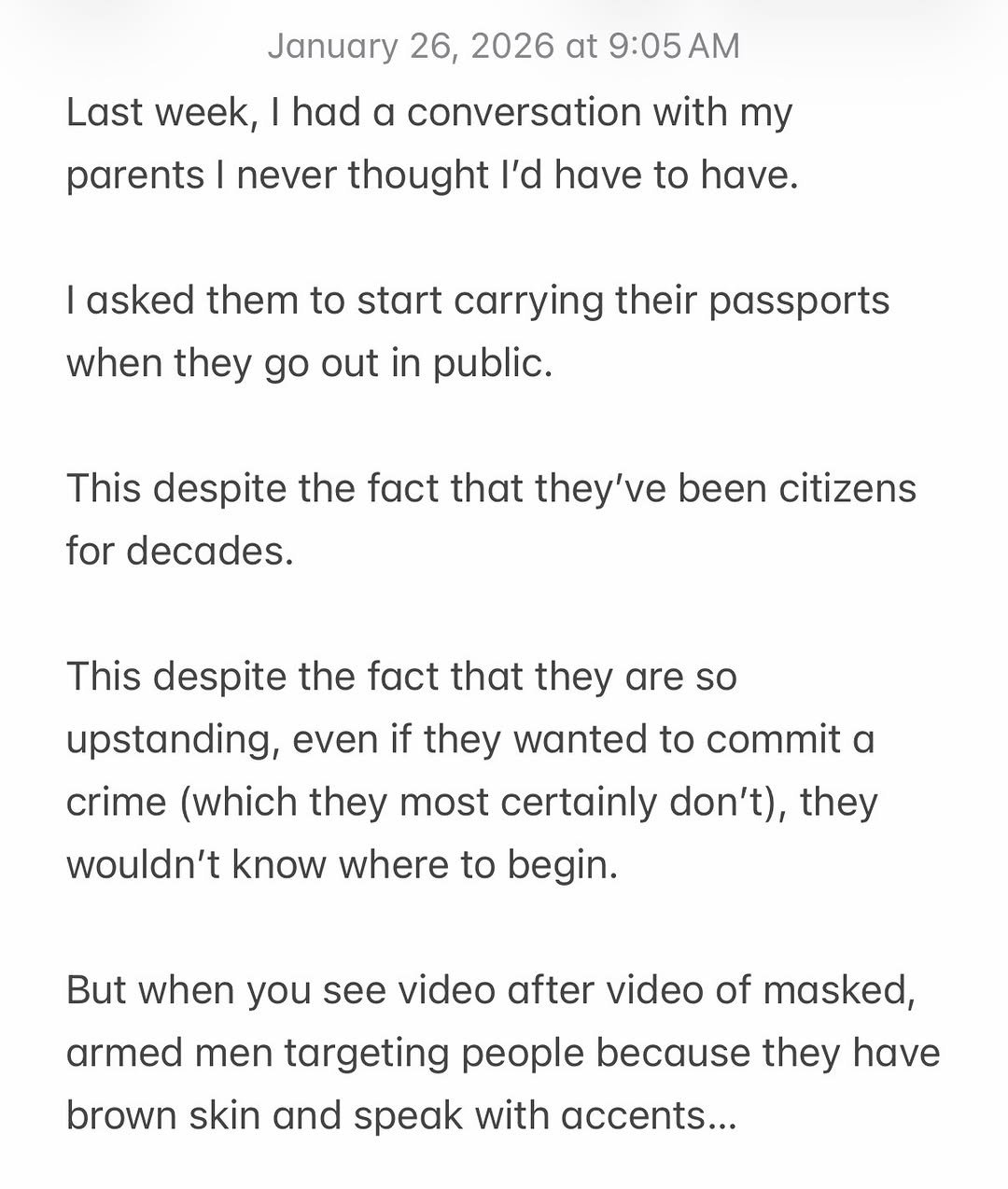 Photo by Nisha Vora | Vegan Recipes on January 26, 2026. May be a Twitter screenshot of text that says 'January 26, 2026 at 9:05 AM had α conversation with my Last week, parents I never thought I'd have to have. I asked them to start carrying their passports when they go out in public. This despite the fact that they've been citizens for decades. This despite the fact that they are so upstanding, even if they wanted to commit a crime (which they most certainly don't), they wouldn't know where to begin. But when you see video after video of masked, armed men targeting people because they have brown skin and speak with accents...'.
