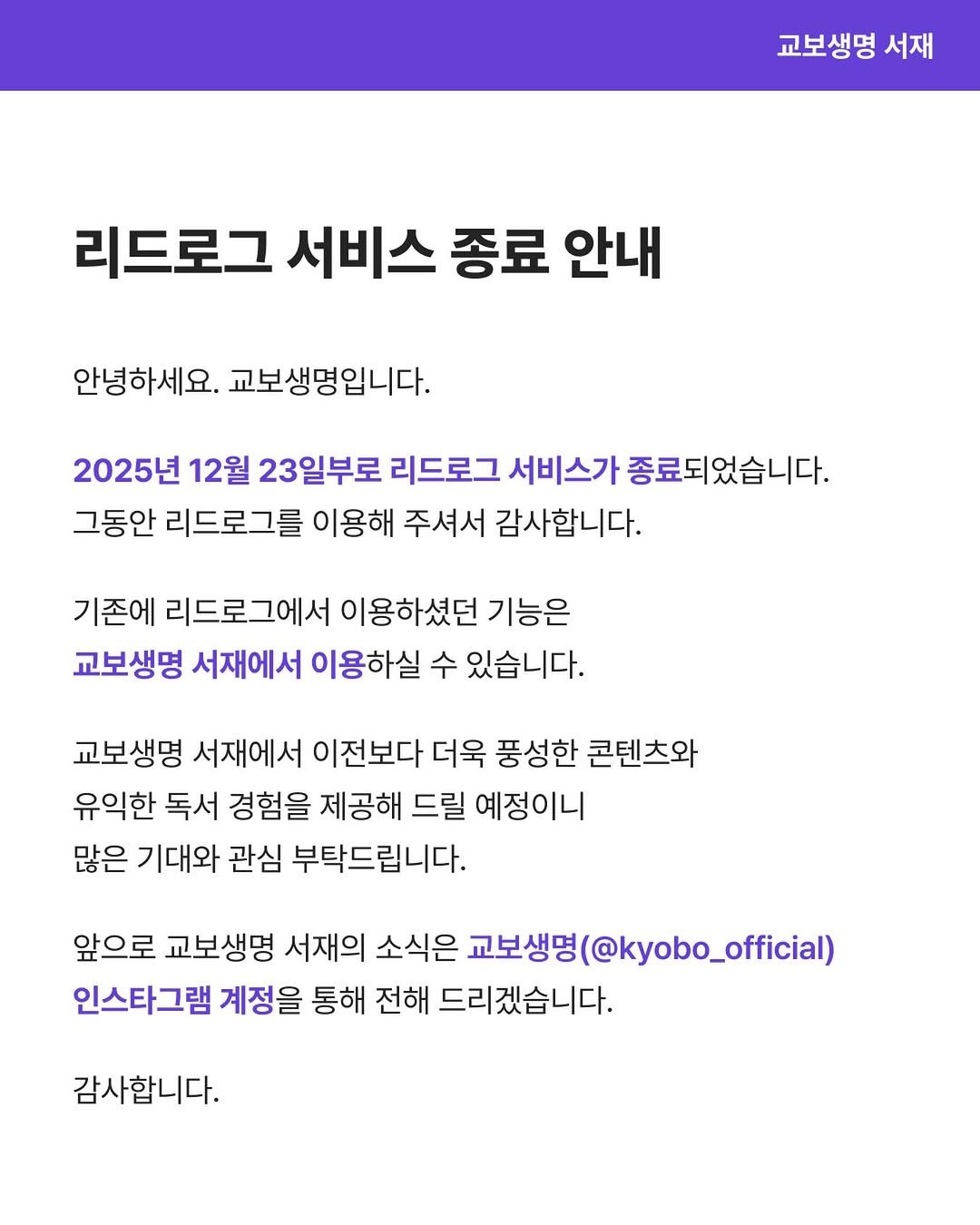 Photo by 교보생명 서재 on December 22, 2025. May be an image of text that says '교보생명 서재 리드로그 서비스 종료 안내 안녕하세요. 교보생명입니다. 2025년 12월 23일부로 리드로그 서비스가 종료되었습니다. 그동안 리드로그를 이용해 주셔서 감사합니다. 기존에 리드로그에서 이용하셨던 기능은 교보생명 서재에서 이용하실 수 있습니다. 교보생명 서재에서 이전보다 더욱 풍성한 콘텐츠와 유익한 독서 경험을 제공해 드릴 예정이니 많은 기대와 관심 부탁드립니다. 앞으로 교보생명 서재의 소식은 교보생명 @kyobo_official) 인스타그램 계정을 통해 전해 드리겠습니다. 감사합니다.'.