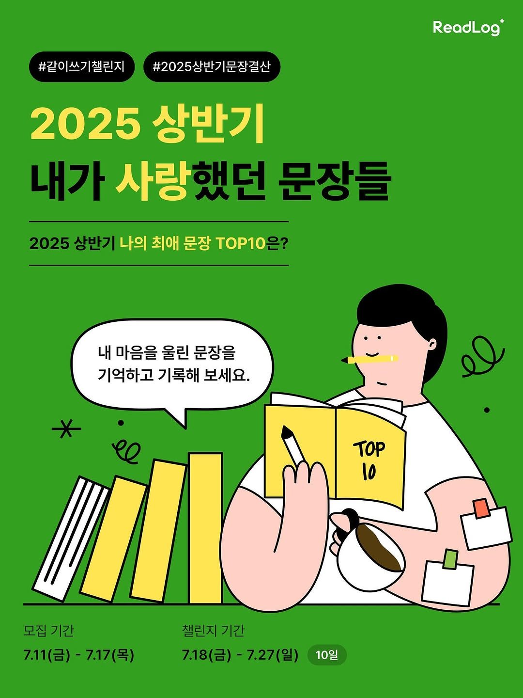 Photo by 리드로그(ReadLog) on July 10, 2025. May be a doodle of text that says '#같이쓰기챌린지 #2025상반기문장결산 ReadLog 2025 상반기 내가 사랑했던 문장들 2025 상반기 나의 최애 문장 TOP10은? 내 마음을 울린 문장을 기억하고 기록해 보세요. TOP lo TOP 모집 모집기간 기간 7.11(금)- 7.11(금)-7.17(목) 7.17(목) 챌린지 챌린지기간 기간 7.18(금) 7.18(금)-7.27(일) 7.27(일) 10일'.