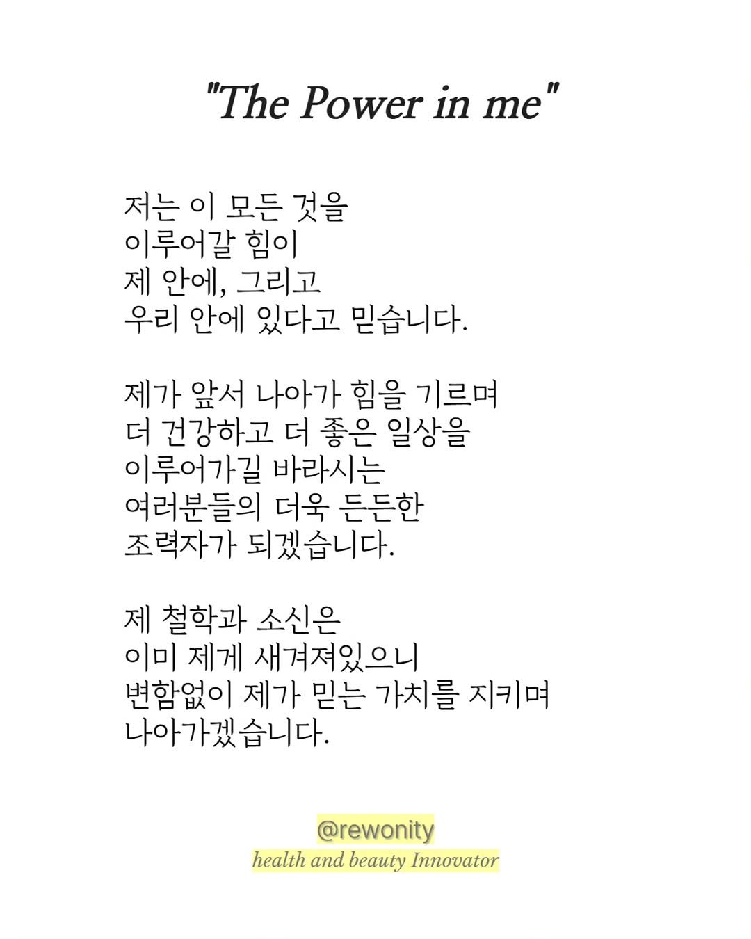 Photo by 리워니티✨️ 롱제비티 다이어트 on September 15, 2025. May be an image of magazine, poster and text that says '"The Power in me" 저는 이 모든 것을 이루어갈 힘이 제 안에, 그리고 우리 안에 있다고 믿습니다. 제가 앞서 나아가 힘을 기르며 더 건강하고 더 좋은 일상을 이루어가길 바라시는 여러분들의 더욱 든든한 조력자가 되겠습니다. 제 철학과 소신은 이미 제게 새겨져있으니 변함없이 제가 믿는 가치를 지키며 나아가겠습니다. @rewonity health and beauty Innovator'.