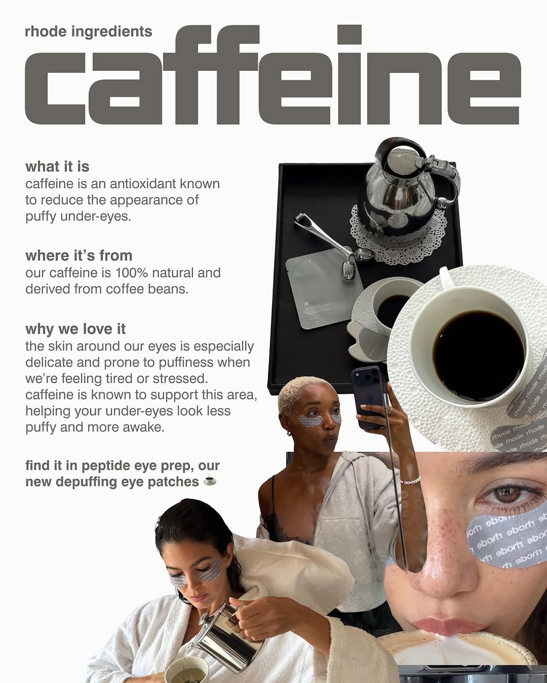 Photo by rhode skin on October 16, 2025. May be an image of coffee cup, poster, tea, magazine, newspaper and text that says 'caffeine ingredients rhode what it is caffeine an antioxidant known to reduce the appearance of puffy under-eyes. where it's from our caffeine is 100% natural and derived from coffee beans. why we love it the skin around our eyes is especially delicate and prone to puffiness when we're feeling tired or stressed. caffeine known to support this area, helping your under-eyes look less puffy and more awake. find it in peptide ee prep, our new depuffing eye patches AEHEKA jorh ebor. ebortt ol ebort eborh sbo rti ቀን ebort'.