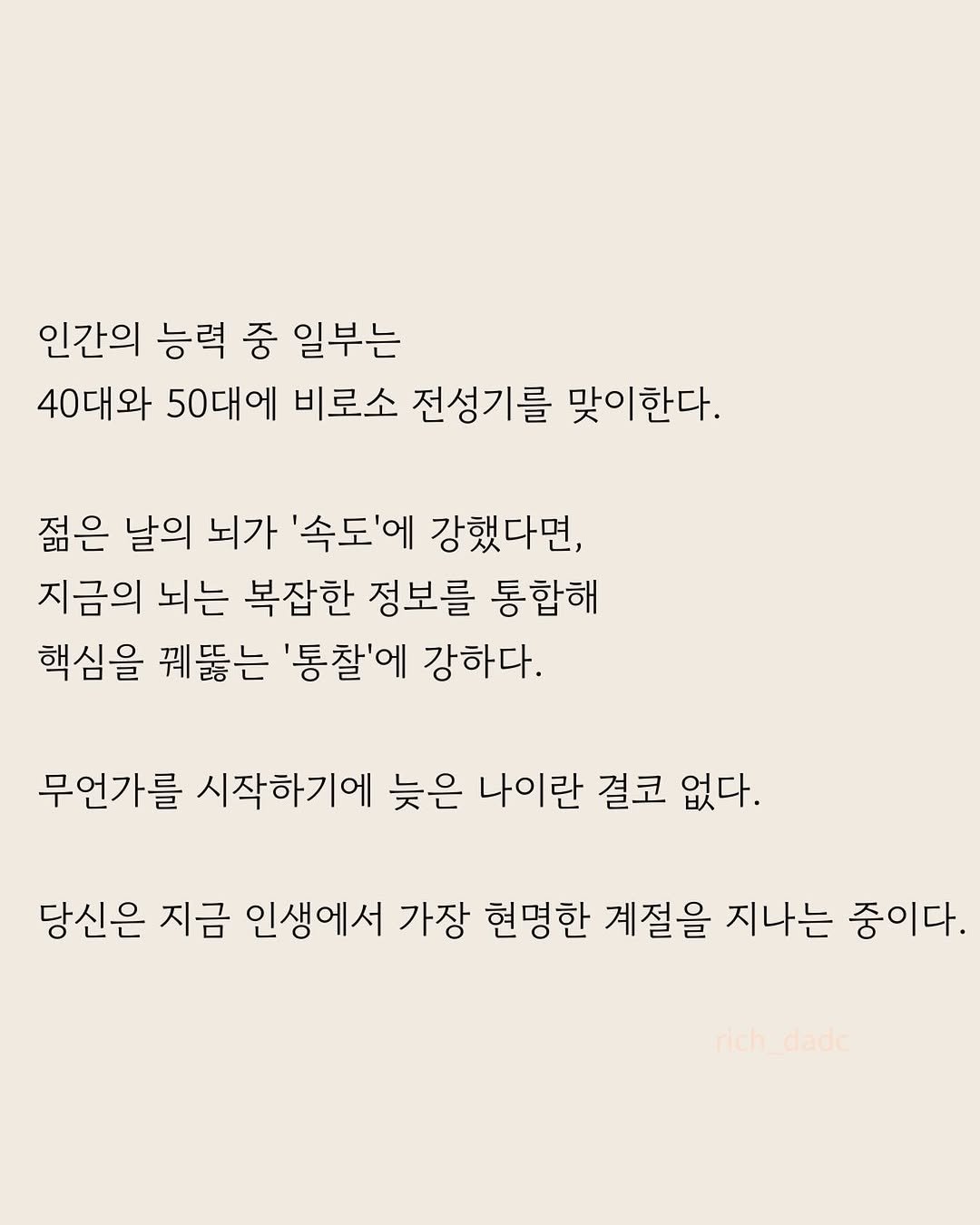 Photo by 부아c on April 27, 2026. May be an image of poster and text that says '인간의 능력 중 일부는 40대와 50대에 비로소 전성기를 맞이한다. 젊은 날의 뇌가 '속도'에 강했다면, 지금의 뇌는 복잡한 정보를 통합해 핵심을 꿰뚫는 '통찰'에 강하다. 무언가를 시작하기에 늦은 나이란 결코 없다. 당신은 지금 인생에서 가장 현명한 계절을 지나는 중이다. rich_dade ich dade'.