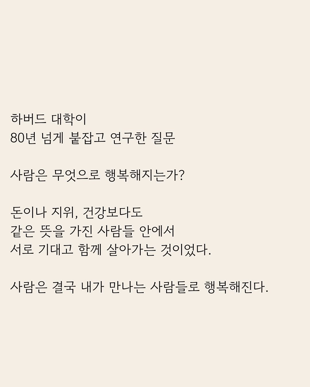 Photo by 부아c on January 30, 2026. May be an image of poster and text that says '하버드 대학이 80년 넘게 붙잡고 연구한 질문 질문 사람은 무엇으로 행복해지는가? 돈이나 지위, 건강보다도 같은 뜻을 가진 사람들 안에서 서로 기대고 함께 살아가는 것이었다. 사람은 결국 내가 만나는 사람들로 행복해진다.'.