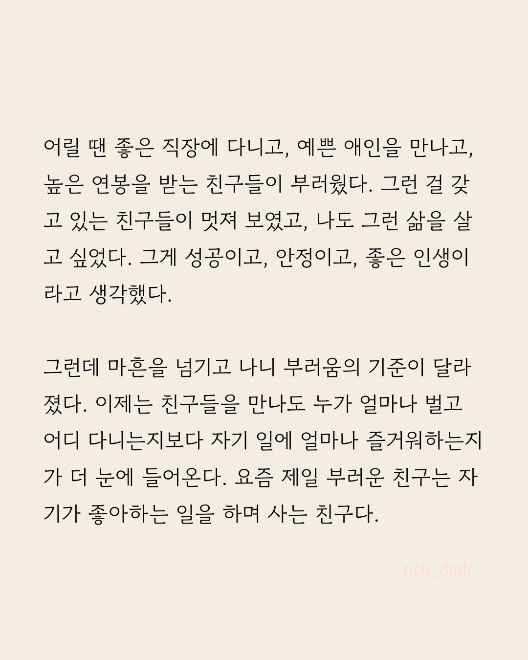Photo by 부아c on April 27, 2026. May be an image of crossword puzzle, poster and text that says '어릴 땐 좋은 직장에 다니고, 예쁜 애인을 만나고, 높은 연봉을 받는 친구들이 부러웠다. 그런 걸 갖 고 있는 친구들이 멋져 보였고, 나도 그런 삶을 살 고 싶었다. 그게 성공이고, 안정이고, 좋은 인생이 라고 생각했다. 그런데 마흔을 넘기고 나니 부러움의 기준이 달라 졌다. 이제는 친구들을 만나도 누가 얼마나 벌고 어디 다니는지보다 자기 일에 얼마나 즐거워하는지 가 더 눈에 들어온다. 요즘 제일 부러운 친구는 자 기가 좋아하는 일을 하며 사는 친구다. rich ich_dadc dado'.