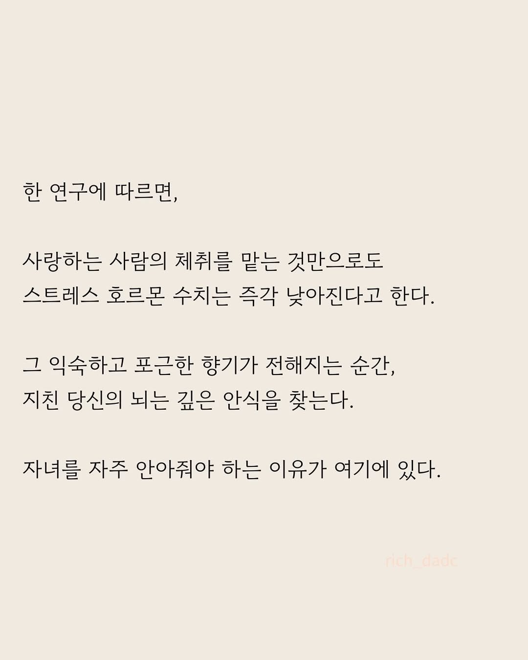 Photo by 부아c on April 27, 2026. May be an image of poster and text that says '한 연구에 따르면, 사랑하는 사람의 체취를 맡는 것만으로도 스트레스 호르몬 수치는 즉각 낮아진다고 한다. 그 익숙하고 포근한 향기가 전해지는 순간, 지친 당신의 뇌는 깊은 안식을 찾는다. 자녀를 자주 안아줘야 하는 이유가 여기에 있다. rich_dade rich dade'.