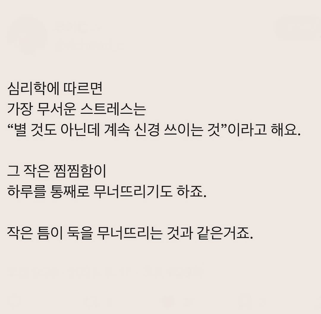 Photo by 부아c on August 16, 2025. May be an image of text that says '심리학에 따르면 가장 무서운 스트레스는 "별 것도 아닌데 계속 신경 쓰이는 것"이라고 해요. 그 작은 찜찜함이 하루를 통째로 무너뜨리기도 하죠. 작은 틈이 둑을 무너뜨리는 것과 같은거죠.'.