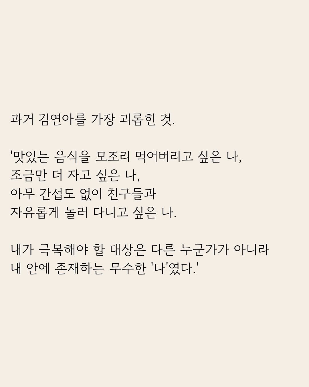 Photo by 부아c on January 30, 2026. May be an image of poster and text that says '과거 김연아를 가장 괴롭힌 것. '맛있는 음식을 모조리 먹어버리고 싶은 나, 조금만 더 자고 싶은 나, 아무 간섭도 없이 친구들과 자유롭게 놀러 다니고 싶은 나. 내가 극복해야 할 대상은 다른 누군가가 아니라 내 안에 존재하는 무수한 '나'였다.''.