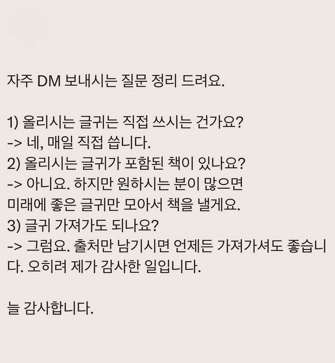 Photo by 부아c on August 12, 2025. May be an image of text that says '자주 DM 보내시는 질문 정리 드려요, 1) 올리시는 글귀는 직접 쓰시는 건가요? -> 네, 매일 직접 쏩니다. 2) 올리시는 글귀가 포함된 책이 있나요? -> 아니요. 하지만 원하시는 분이 많으면 미래에 좋은 글귀만 모아서 책을 낼게요. 3) 글귀 가져가도 되나요? -> 그럼요. 출처만 남기시면 언제든 가져가셔도 좋습니 다. 오히려 제가 감사한 일입니다. 늘 감사합니다.'.