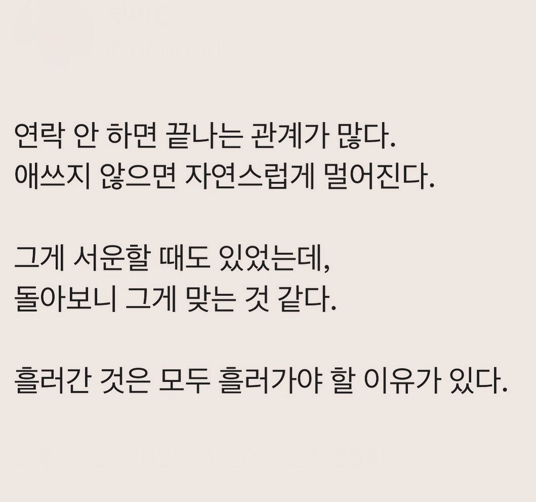 Photo by 부아c on September 28, 2025. May be an image of text that says '연락 안 하면 끝나는 관계가 많다. 애쓰지 않으면 자연스럽게 멀어진다. 그게 서운할 때도 있었는데, 돌아보니 그게 맞는 것 같다. 흘러간 것은 모두 흘러가야 할 이유가 있다.'.