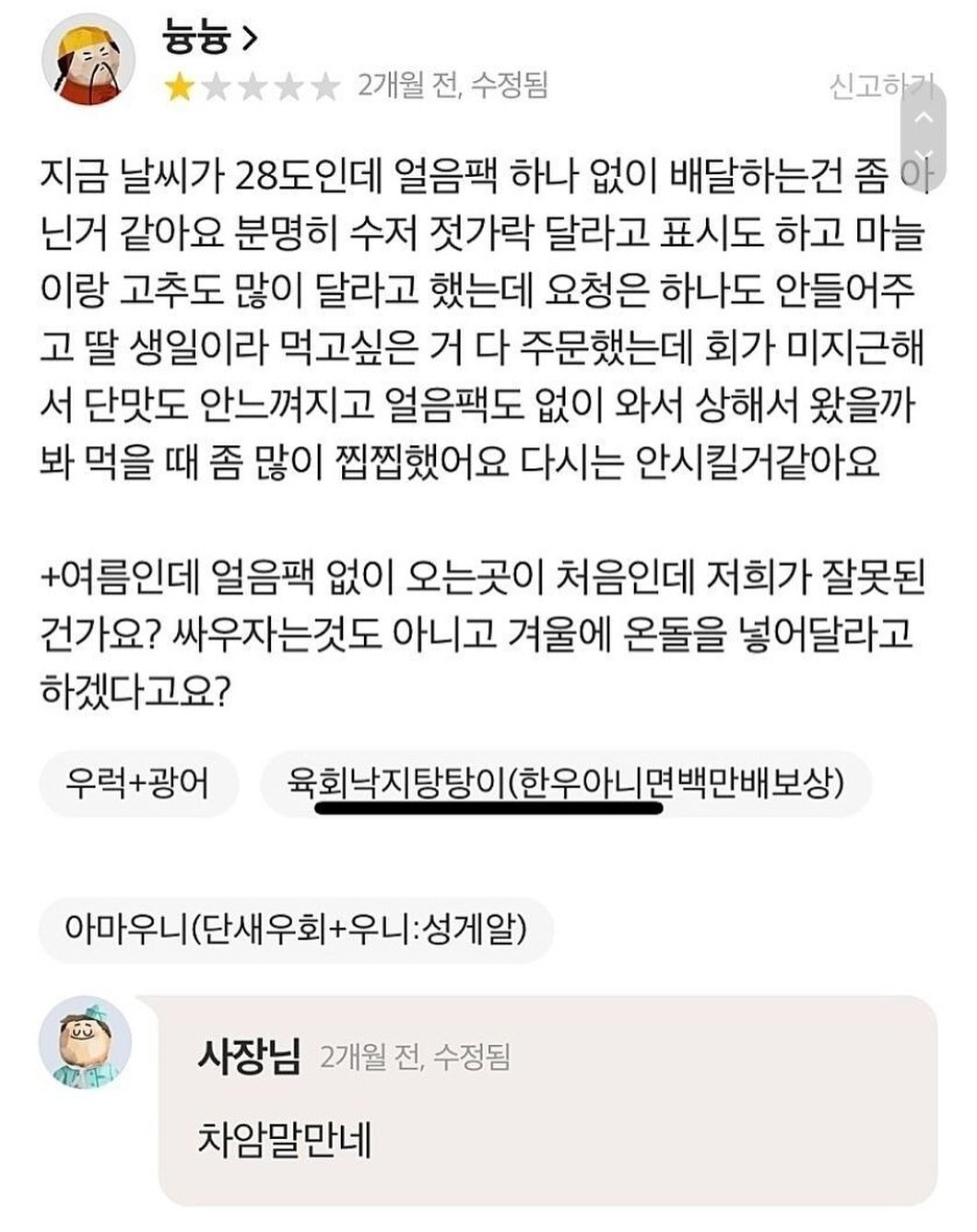 Photo by SEONGSU KIM on August 14, 2025. May be a meme of 1 person and text that says '늄능> 2개월 전, 수정됨 신고하기 지금 날씨가 28도인데 얼음팩 하나 없이 배달하는건 좀 닌거 같아요 분명히 수저 젓가락 달라고 표시도 하고 마늘 이랑 고추도 많이 달라고 했는데 요청은 하나도 안들어주 고 딸 생일이라 먹고싶은 거 다 주문했는데 회가 미지근해 서 단맛도 안느껴지고 얼음팩도 없이 와서 상해서 왔을까 봐 먹을 때 좀 많이 찝찝했어요 다시는 안시킬거같아요 +여름인데 얼음팩 없이 오는곳이 처음인데 저희가 잘못된 건가요? 싸우자는것도 아니고 겨울에 온돌을 넣어달라고 하겠다고요? 우럭+광어 육회낙지당탕이(한우아니면백만 (한우아니단 백만배 보상) 육회낙지탕탕이 아마우니(단새우회+우니:성게일) 아마우ㄴ 성게알) 사장님 2개월 전, 수정됨 차암말만네'.
