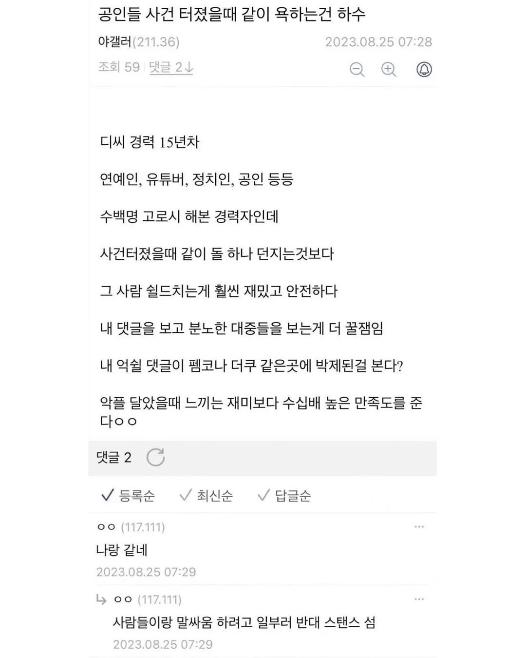 Photo by SEONGSU KIM on October 28, 2025. May be an image of ticket stub and text that says '공인들 사건 터졌을때 같이 욕하는건 하수 야갤러 야갤러(211.36) (211.36) 조회 59 조회59댓글2산 댓글 2 댓글2산 2023.08.25 07:28 디씨 경력 15년차 연예인, 유튜버, 정치인, 공인 등등 수백명 고로시 해본 경력자인데 사건터졌을때 같이 돌 하나 던지는것보다 그 사람 쉴드치는게 훨씬 재밌고 안전하다 내 댓글을 보고 분노한 대중들을 보는게 더 꿀잼임 내 억쉴 댓글이 펨코나 더쿠 같은곳에 박제된걸 본다? 악플 달았을때 느끼는 재미보다 수십배 높은 만족도를 준 다ㅇㅇ 댓글 등록순 최신순 답글순 oo (117.111) 나랑 같네 2023.08.25 07:29 00(117.111) oo (117.111) 사람들이랑 말싸움 하려고 일부러 반대 스탠스 섬 2023.08.25 07:29'.