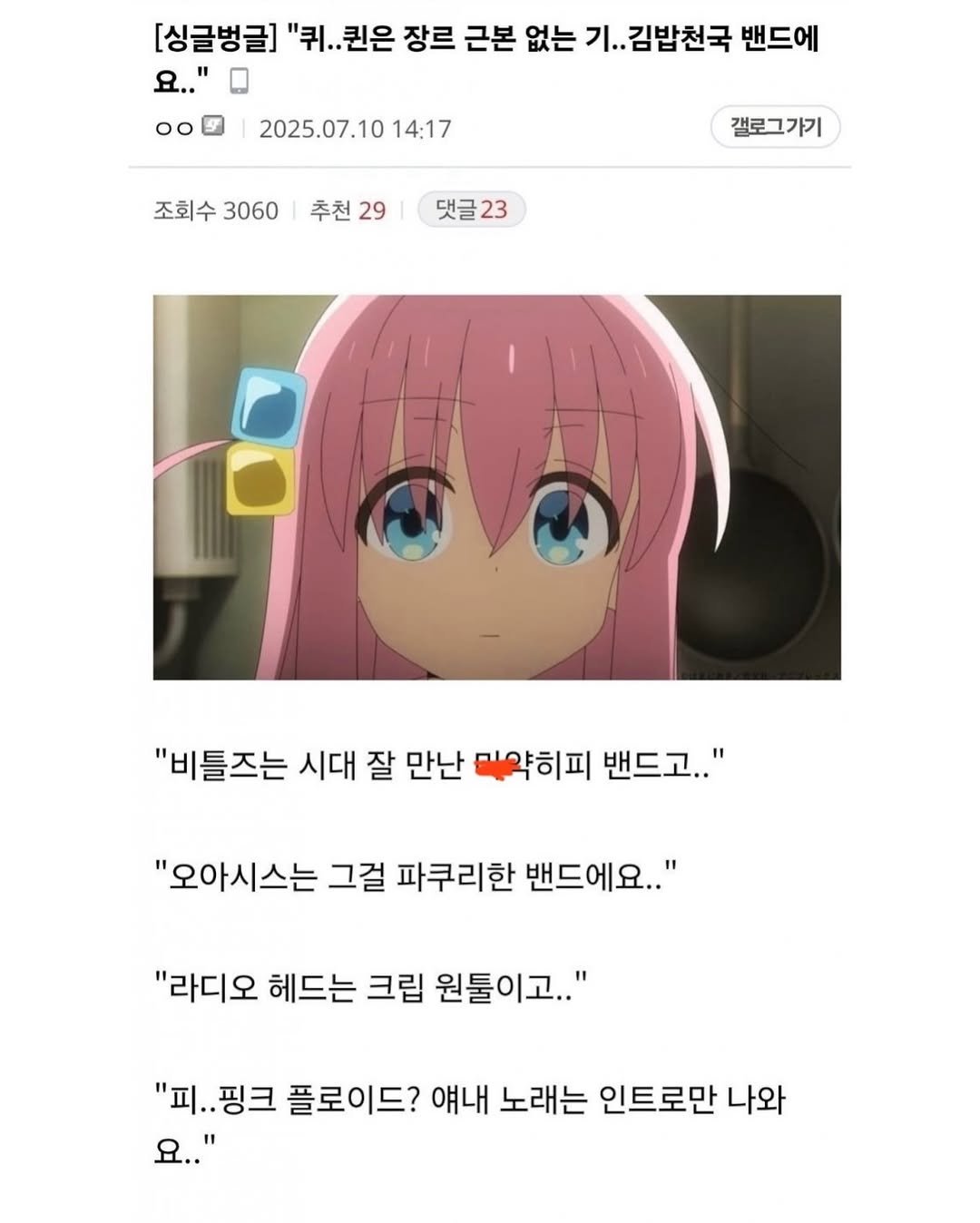 Photo by SEONGSU KIM on December 17, 2025. May be an illustration of text that says '[싱글벙글] "퀴. 퀴..퀸은 장르 근본 없는 기.. 김밥천국 밴드에 .." 00 2025.07.10 02025.07.1014:17 14:17 조회수 3060 추천 29 갤로그가기 댓글23 댓글 23 "비틀즈는 시대 잘 만난 마약히피 밴드고.." 고.." "오아시스는 그걸 파쿠리한 밴드에요.." "라디오 헤드는 크립 원툴이고.." "피. "피..핑크 핑크 플로이드? 얘내 노래는 인트로만 나와 요.."'.