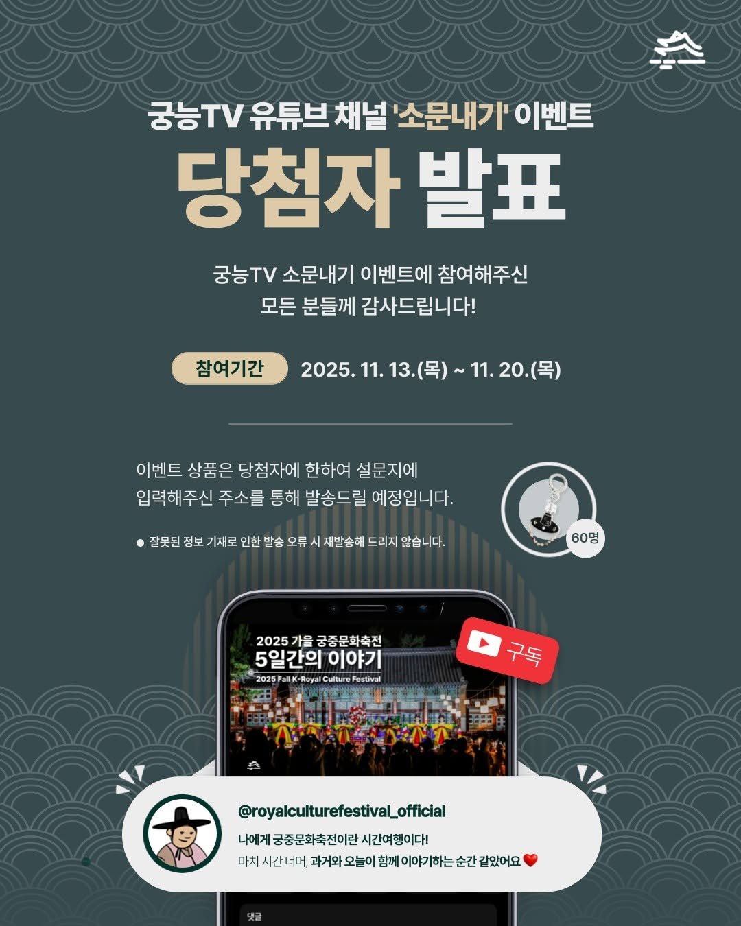 Photo by 궁중문화축전 on November 26, 2025. May be an image of text that says '궁능TV 궁능.V유튜브 유튜브 채널' '소문내기' 이벤트 당첨자 발표 궁능TV 소문내기 이벤트에 참여해주신 모든 분들께 감사드립니다! 참여기간 2025.11.13.（号） 13.(목) 2025. 11. 11.20.（号） 이벤트 상품은 당첨자에 한하여 설문지에 입력해주신 주소를 통해 발송드릴 예정입니다. ・ 잘못된 정보 이재로 인한 발송 오류 재발송해 드리지 않습니다. 60명 2025 가을 궁중문회 궁중문화축전 5일간의 5일간의이야기 이야기 2025FaliK BK-R Roya Culture estival 구독 ۵ @royalculturefestivaLofficial _official 나에게 궁중문화축전이란 나에게궁종문화축전이란시간여행이다! 시간여행이다! 마치 마치시간너머, 대치시간미,하까파요늘이페께이기하는순간겹없어요 과거와 오늘이 함께 이야기하는 순간 같았어요'.