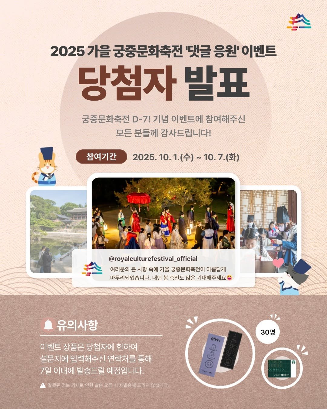 Photo by 궁중문화축전 on October 19, 2025. May be an image of poster and text that says '2025 가을 궁중문화축전 '댓글 응원' 이벤트 당첨자 발표 궁중문화축전 D-7! 기념 이벤트에 참여해주신 모든 분들께 감사드립니다! 참여기간 2025.10. 2025.10.1.（令）～10.7.（草） 10. 1.(수) 10.7(화) 2025. @royalculturefestival_official 여라분의권사랑속에가을금정문화추전이아름럽게 속에 가을 금종문화축전이 아름답게 여러분의 사랑 마무리되었습니다. 내년 마무리리겠습니다,내년블축전도담은가대에주세요" 봄 축전도 많은 기대해주세요 유의사항 이벤트 상품은 당첨자에 한하여 설문지에 입력해주신 연락처를 통해 7일 이내에 발송드릴 예정입니다. 30명 잡끗던 정보 기제로 인찬 발순 9ゃ 明月 지발순러 드리지 습니다:'.