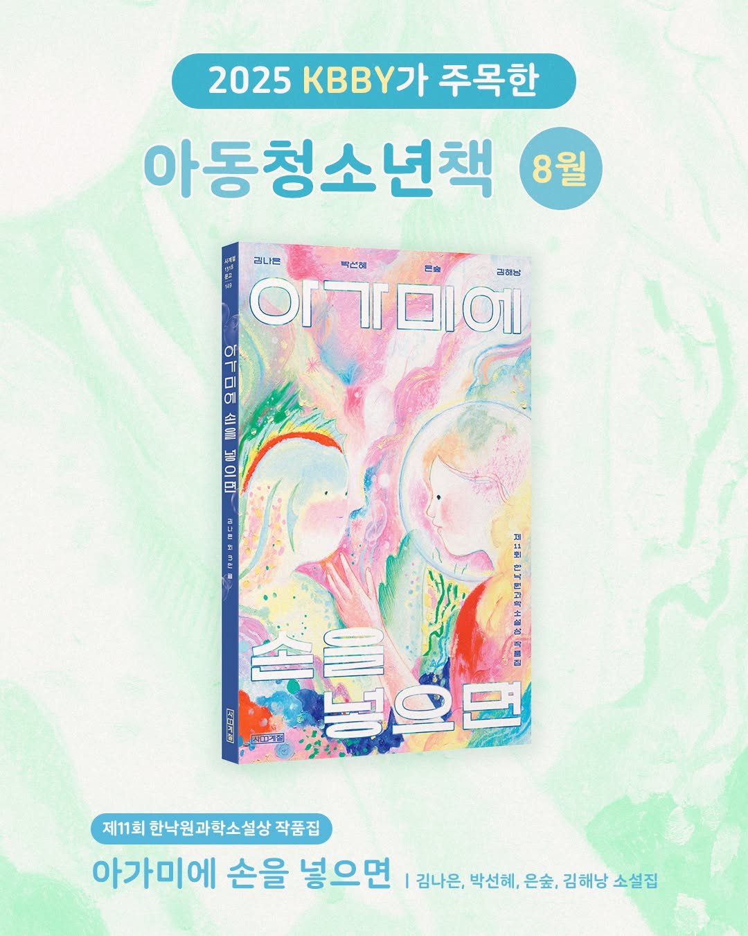 Photo by 사계절출판사 on September 26, 2025. May be an image of poster, magazine and text that says '2025 2025K가주목한 KBB가 주목한 아동청소년책 8월 리나는 박선회 Or 이기미에 금래남 아기미에 아기미메세을젤이 미 ニ TOTET 꼬습 음민 IEA 11 মাল্া 넣으면 제11회 한낙원과학소설상 작품집 아가미에 손을 넣으면 김나은, 박선혜, 은숲, 김해낭 김해낭소설집 소설집'.