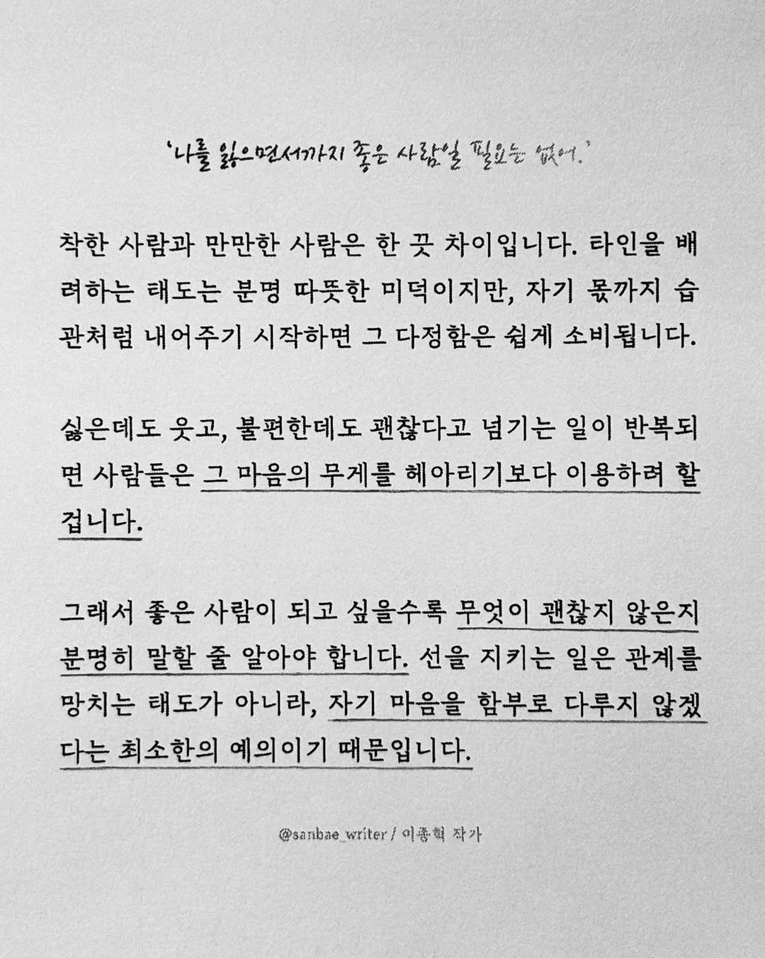Photo by 이종혁 작가 on April 26, 2026. May be a black-and-white image of crossword puzzle and text that says ''나를 으면서까지 좋은 사람일 필요는 없어.' 착한 사람과 만만한 사람은 한 곳 차이입니다. 타인을 배 려하는 태도는 분명 따뜻한 미덕이지만, 자기 몫까지 습 관처럼 내어주기 시작하면 그 다정함은 쉽게 소비됩니다. 싫은데도 웃고, 불편한데도 괜찮다고 넘기는 일이 반복되 면 사람들은 그 마음의 무게를 헤아리기보다 이용하려 할 겁니다. 그래서 좋은 사람이 되고 싶을수록 무엇이 괜찮지 않은지 분명히 말할 줄 알아야 합니다. 선을 지키는 일은 관계를 망치는 태도가 아니라, 자기 마음을 함부로 다루지 않겠 다는 최소한의 예의이기 때문입니다. @sanbae writer/ 이종혁 작가'.