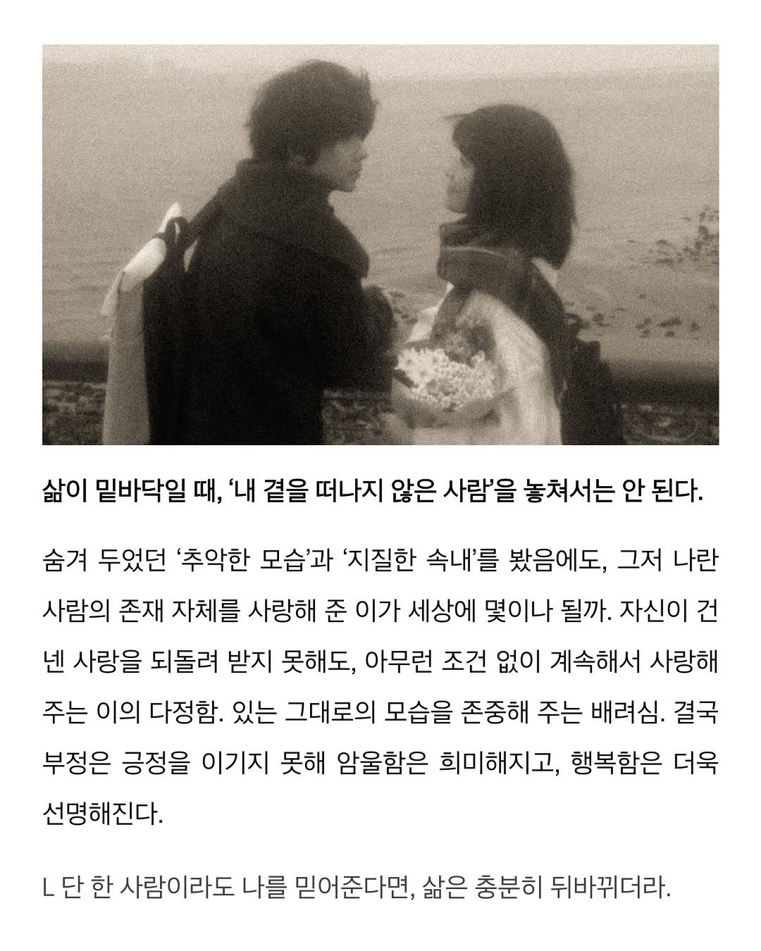 Photo by 이종혁 작가 on February 09, 2026. May be a black-and-white image of poster, magazine and text that says '삶이 밑바닥일 때, '내 곁을 떠나지 않은 사람'을 놓쳐서는 안 된다. 숨겨 두었던 '추악한 모습'과 '지질한 속내'를 봤음에도, 그저 나란 사람의 존재 자체를 사랑해 준 이가 세상에 몇이나 될까. 자신이 건 넨 사랑을 되돌려 받지 못해도, 아무런 조건 없이 계속해서 사랑해 주는 이의 다정함. 있는 그대로의 모습을 존중해 주는 배려심. 결국 부정은 긍정을 이기지 못해 암울함은 희미해지고, 행복함은 더욱 선명해진다. L 단 한 사람이라도 나를 믿어준다면, 삶은 충분히 뒤바뀌더라.'.
