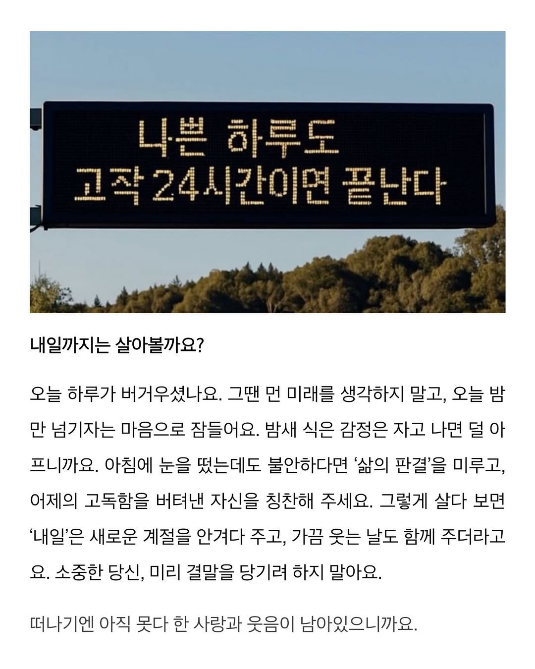 Photo by 이종혁 작가 on February 20, 2026. May be an image of signboard and text that says '나쁜하루도 FE 르연매매니니 Heors 고작24시간이면끝 끝난다 Saup S-USSSENRRI ប.ខទ" 내일까지는 살아볼까요? 오늘 하루가 버거우셨나요. 그땐 먼 미래를 생각하지 말고, 오늘 밤 만 넘기자는 마음으로 잠들어요. 밤새 식은 감정은 자고 나면 덜 아 프니까요. 아침에 눈을 떴는데도 불안하다면 '삶의 판결'을 미루고, 어제의 고독함을 버텨낸 자신을 칭찬해 주세요. 그렇게 살다 보면 '내일'은 새로운 계절을 안겨다 주고, 가끔 웃는 날도 함께 주더라고 요. 소중한 당신, 미리 결말을 당기려 하지 말아요. 떠나기엔 아직 못다 한 사랑과 웃음이 남아있으니까요.'.