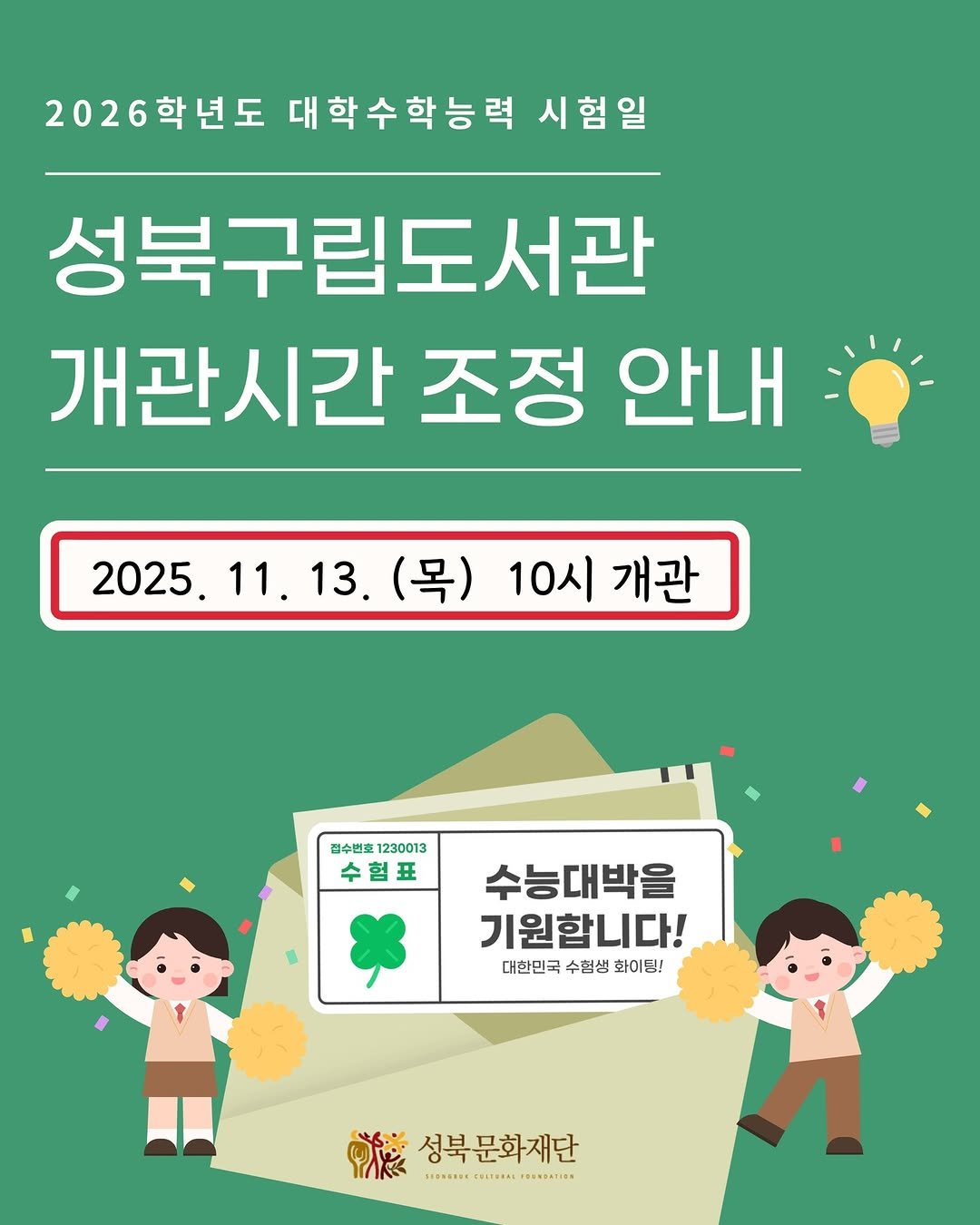 Photo by 성북문화재단 on November 12, 2025. May be an image of poster, magazine and text that says '2026학년도 대학수학능력 시험일 성북구립도서관 개관시간 조정 안내 2025.11.13（号）10人巴 2025. 11. 2025.11.13. 11.13. 13. (목) 10시 개관 김수변초 김수변초12300 230013 수험표 수능대박을 기원합니다! 대한민국 대한민국수험생화이팅! 수험생 화이팅! 성북 성북문화재단 SIRMONNE HE RITERAL PREMBATICN'.