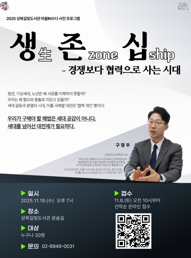 Photo by 성북문화재단 on November 10, 2025. May be an image of magazine, poster and text that says '마을 6수다 2025성복김빛도서관마을에수다사진프로그램 2025 성북길빛도서관 마을N수다 사전 프로그램 생 생.존 생로존xm.십 生 ぞ zone 십 H ship -경쟁보다 협력으로 사는 시대 청년 기성세대, 노년은 왜 서로를 이해하지 못할까? 우리는 혐오와 충돌로 치닫고 있을까? 세대 갈등과 분열의 시대, 이를 극복할 대안은 '협력 개인' 뿐이다. 우리가 구해야 할 해법은 세대 공감이 아니다. 세대를 넘어선 대전제 가 필요하다. 구정우 해버드대 성균관대사회학과 수 버콜리대, 미시건대에서 김연하였으며 한인커포워위회으로림면 국기대한천어면대인권포영위진으로화등중이다 심의쉬터 저서로 (인커도 되나요) (인권으로 동아시아>, 《個生 zone 실s 노노시니어촌> 일시 2025.11.19.（令） (수) 오후7시 접수 11.8.(토) (토) 오전 10시부터 10시 선착순 온라인 접수 장소 성북길빛도서관 윤슬길 대상 누구나30명 누구나 30명 문의 02-6949-0031'.