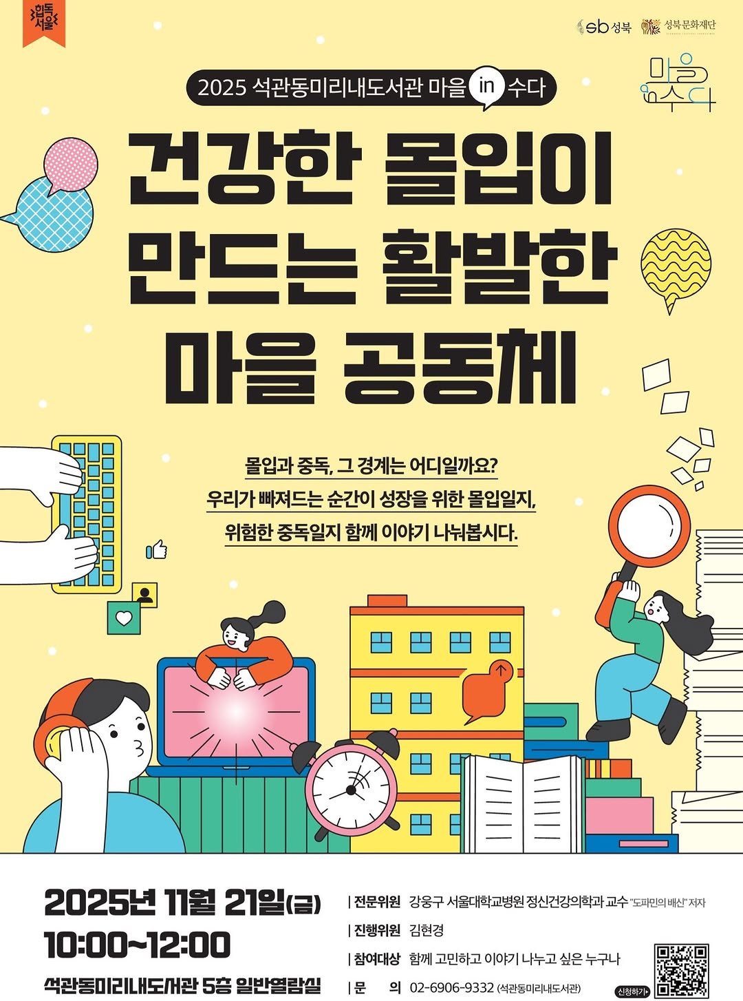 Photo by 성북문화재단 on November 12, 2025. May be an image of ‎poster and ‎text that says '‎耀 3립독 .6b성북 酵春 성복분화지단 마을 2025 석관동미리내도서관 마을 수다 건강한 몰입이 만드는 활발한 마을 공동체 몰입과 중독, 그 경계는 어디일까요? 우리가 빠져드는 순간이 성장을 위한 몰입일지, 위험한 중독일지 함께 이야기 나눠봅시다. 2025년 11월 21일(금) 10:00~12:00 10：00～ 석관동미리내도서관 5倍 일반열람실 |전문위원 강용구세요후월교병원짱산번간의취차교수모소전번세'도 '도파민의배신'저자 도파민의 강웅구 서울대학교병원 정신건강의학고 교수 |진행위원 김현경 |참여대상 함께 고민하고 이야기 나누고 싶은 누구나 |문 의 02-6906-9332 (석관동미리내도서관) 신착하가 الم‎'‎‎.