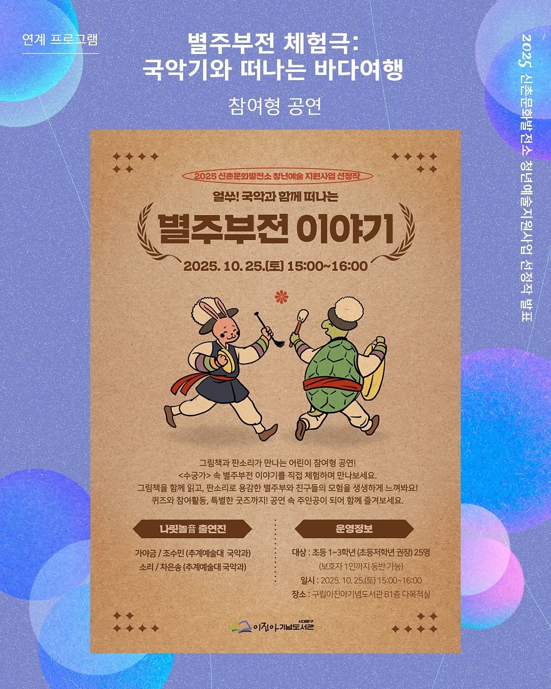 Photo by 신촌문화발전소 on October 18, 2025. May be an illustration of poster, card, magazine and text that says '연계프로그램 연계 별주부전 체험극: 국악기와 떠나는 바다여행 참여형 공연 T22 广 더 ቦች 2025 신촌문화발전소 청년예술 지원사업 선정장 열쑤! 국악과 함께 떠나는 별주부전 0101フ1 2025. 10. 25.(토) 15:00~16:00 ( 타 正 그림책과 그림책과판소리가 판소리가 만나는 어린이 참여형 <수궁가> 속별주부전이 이야기를 직접치 체험하며 만나보세요 그림책을 함께 판소리로 용감한 벌주부와 친구들의 모험을 생생하게 느껴봐요! 퀴즈와 참여촬동, 북별한 굿즈까지! 공연 주인공이 되어 함께 즐겨보세요. 나릿놀. 출연진 가야금/ (추계예술대 국악과) 소리/차은송(주제예술대국악과) (추계예술대국악과) 소리/ 소리/차은승 운영정보 대상:조등1-3화(초등저화년균관총)25명 25명 권장)25명 (보호지 1민까지 입시 25/月） 15:00~16:00 장소 구림이전아기념도&관81종디무직심 이진아기념도서관'.