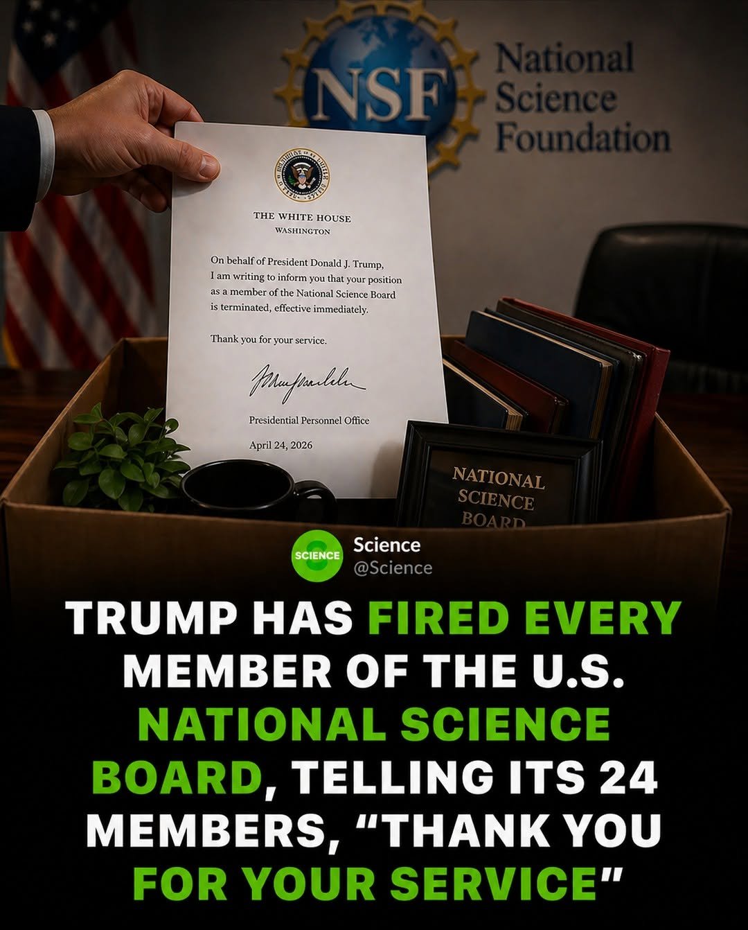 Photo by Science 🧬 on April 27, 2026. May be a Twitter screenshot of standing and text that says 'SF S THE HEWHITE VHITE HOUSE WASHINCTON On behalf OnbeialfofPeid.amil President Donald, Trump. lamwriting1oinfarmayouthatyu inform thatyour prosition lam member National: Science Board terminated, effective immediately: Thank your service. nλ Phafpulele Presidential PresidentialPersomnelOfike Personnel Oflice April24,2026 2026 April2 NATIONAI Science SCIENCE @Science TRUMP HAS FIRED EVERY MEMBER OF THE U.S. NATIONAL SCIENCE BOARD, TELLING ITS 24 MEMBERS, "THNK YOU FOR YOUR SERVICE"'.