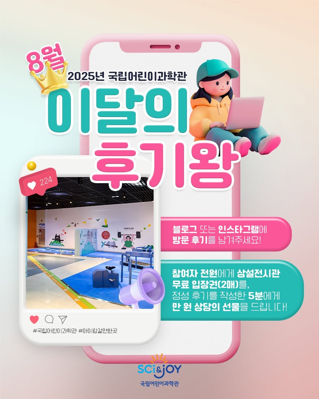Photo by 국립어린이과학관 on July 31, 2025. May be an image of text that says '8 2025년 국립어린이과학관 과학관 이달의 O 후기왕 224 블로그 또는 인스타그램에 방문 후기를 남겨주세요! 참여자 전원에게 상설전시관 무료 입장권(2매)를, 정성 후기를 작성한 5분에게 만 원 상당의 선물을 드립니다! #국립어린이 과학관 #곡린(더린이과학관#아이럴깔만한곳 #마이랑갈만한곳 #아이 람걀만한곳 SCi&jOy 국립어린이과학관'.