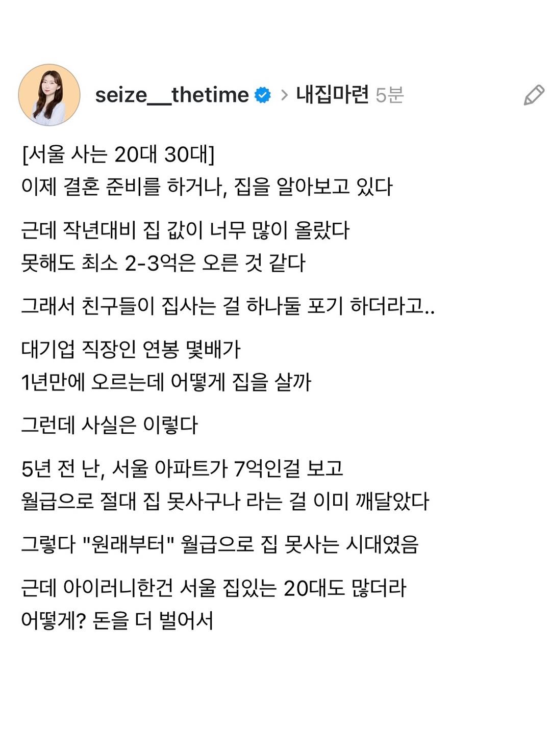 Photo by 시즈더타임 | 자기계발•N잡•재테크 on October 25, 2025. May be a Twitter screenshot of text that says 'seize__thetime 내집마련 5분 [서울 사는 20대 30대] 이제 결혼 준비를 하거나, 집을 알아보고 있다 근데 작년대비 집 값이 너무 많이 올랐다 못해도 최소 2-3억은 오른 것 같다 그래서 친구들이 집사는 걸 하나둘 포기 하더라고.. 대기업 직장인 연봉 몇배가 1년만에 오르는데 어떻게 집을 살까 그런데 사실은 이렇다 5년 전 5년전난, 난, 서울 아파트가 7억인걸 보고 월급으로 절대 집 못사구나 라는 걸 이미 깨달았다 그렇다 "원래부터" 월급으로 집 못사는 시대였음 근데 아이러니한건 서울 집있는 20대도 많더라 어떻게? 돈을 더 벌어서'.