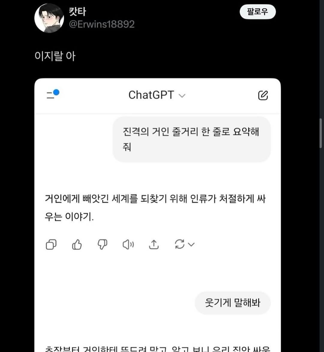 Photo by 서승원 on March 30, 2026. May be a Twitter screenshot of text that says '갓타 팔로우 이지랄 아 ChatGPT ሪ 진격의 거인 줄거리 한 줄로 요약해 줘 거인에게 빼앗긴 세계를 되찾기 위해 인류가 처절하게 싸 우는 이야기. 웃기게 말해봐 숫장부던 것의하테 ㄷㄷ려 많고 알고 비니 07Ι 진아 싸울'.