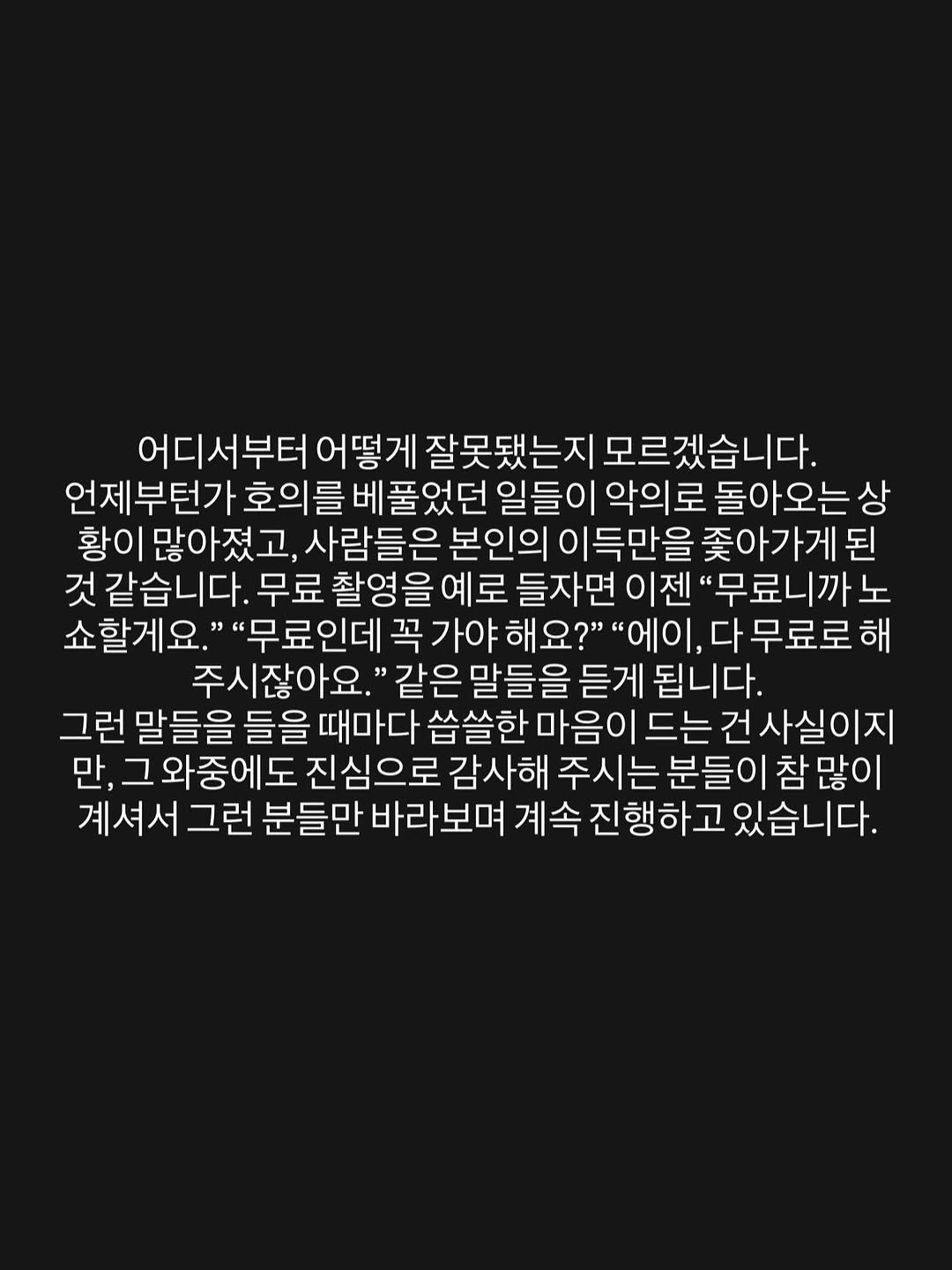 Photo by 김 남희 on February 10, 2026. May be an image of text that says '어디서부터 어떻게 잘못됐는지 모르겠습니다. 언제부턴가 호의를 베 풀었던 일들이 악의로 돌아오는상 황이 많아졌고 사람들은 본인의 이득만을 좆아가게된 된 것같습니다. 무료 촬영 을 예로 들자면 "무료니까 노 쇼할게요. "무료인데 꼭 가야 해요?" "에이, 다무료로해 주시잖아요.' 같은 말들을 듣게 됩니다. 그런 말들을 들을 때마다 씁쓸한 마음이 드는 건사실이지 만, 와중에도 진심으로 감사해 주시는 분들이 참 참많이 계셔서 그런 분들만 바라보며 계속 진행하고 있습니다.'.