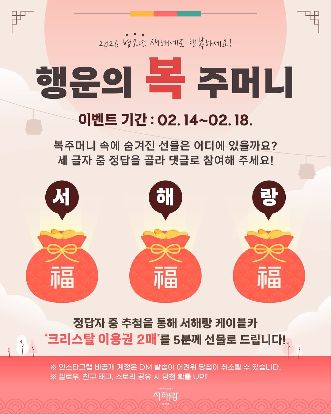 Photo by 제부도해상케이블카 "서해랑" on February 13, 2026. May be an image of poster and text that says '唱 2026 병오년 2026년3오면서하에도행복하세요! 새해에로 행복하세요! 행운의 복 주머니 이벤트 기간: 02. 14~02.18. 14~ 복주머니 속에 숨겨진 선물은 어디에 있을까요? 세 글자 중 정답을 골라 댓글로 참여해 주세요! 서 해 랑 福 福 福 정답자 중 추첨을 통해 서해랑 케이블카 '크리스탈 이용권 2매' 를 5분께 선물로 드립니다! ※ 인스타그램 비공개 계정은 DM 발송이 어려워 당첨이 취소될 수 있습니다. ※ 팔로우, 친구 태그, 스토리 공유 시 당첨 확들 UP!! 서해림'.