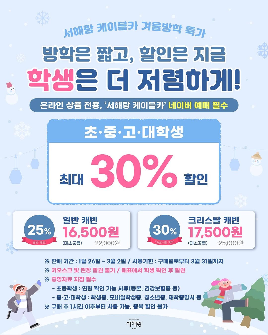 Photo by 제부도해상케이블카 "서해랑" on January 25, 2026. May be an image of text that says '서해량 케이블카 겨울방학 특가 방학은 짧고, 할인은 지금 학생은 더 저렴하게! 온라인 상품 전용, '서해랑 케이블카' 네이버 예매 필수 초·중 ·고·대학생 최대 30% 할인 25% 일반캐너 일반 캐빈 16,500원 (대소금든) 22,000원 30% 크라스달커스! 크리스탈 캐빈 17,500원 (대소공든) 25,000원 ※ 판매 기간 1월 26일 3월 2일 사용기한 구매일로부터 3월 31일까지 ※ 키오스크 현장 발권 불가 매표에서 학생 확인 车 발권 ※ 증빙자료 지참 필수 -초등학생 :연령 확인 가능 서류(등본, 건강보험증 등) -중·고·대학생 학생증, 모바일학생중, 청소년증, 재학증명서 LOO ※ 구매 후 1시간 이후부터 사용 가능, 퉁복 할인 불가 그해림'.