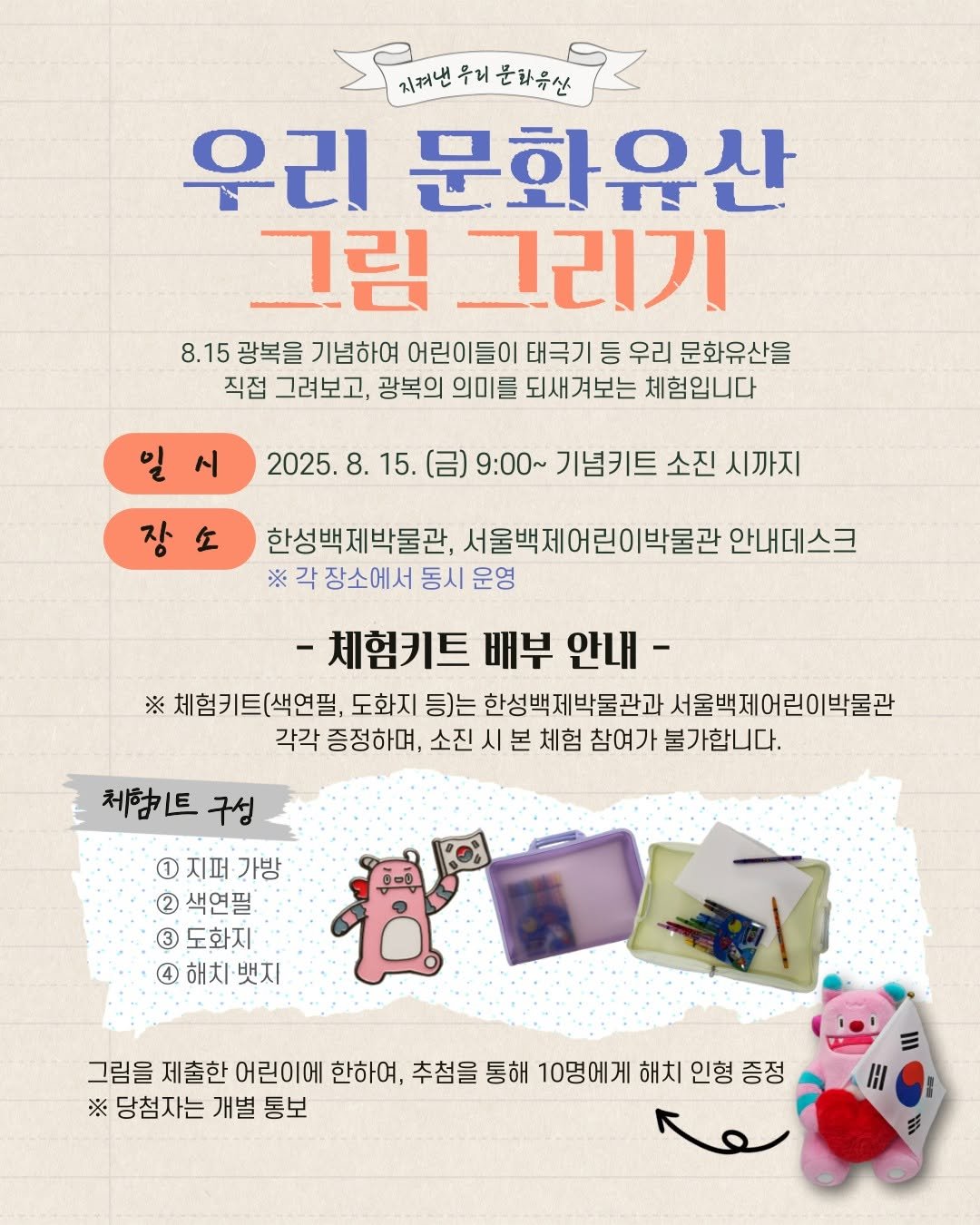 Photo by 한성백제박물관 in 한성백제박물관 with @baekje2024. May be an image of text that says '드리맨우거운화유산 번우리운화유산. 우리 문화유산 ปต 지켜낸 우리 문화유산 그림 그리기 8.15 광복을 기념하여 어린이들이 태극기 등 우리 문화유산을 직접 그려보고, 광복의 의미를 되새겨보는 체험입니다 시 2025. 8. 15. 장 9:00~ 기념키트 소진 시까지 한성백제박물관, 서울백제어린이박물관 안내데스크 ※ 각 장소에서 동시 운영 체험키트 배부 안내 ※ 세험키트(색연필, 도화지 등)는 한성백제박물관과 서울백제어린이박물관 각각 증정하며, 소진 시 본 체험 참여가 불가합니다. 체하트 구성 1 지퍼 가방 2 색연필 도화지' 4 해치 해치·뱃지 뱃지 그림을 제출한 어린이에 한하여, 추첨을 통해 10명에게 해치 인형 증정 ※ 당첨자는 개별 통보 Η AGA'.