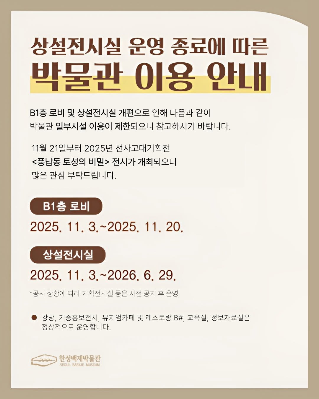 Photo by 한성백제박물관 in 한성백제박물관. May be an image of poster and text that says '상설전시실 운영 종료에 따른 박물관 이용 안내 B1층 로비 및 상설전시실 개편으로 인해 다음과 같이 박물관 일부시설 이용이 제한되오니 참고하시기 바랍니다. 11월 21일부터 2025년 선사고대기획전 <풍납동 토성의 비밀> 전시가 개최되오니 많은 관심 부탁드립니다. B1층 B1층로비 로비 2025. 11. 1.3.~2025. 2025.11.3~2025.11.20. 2025. 11. 11.20. 20. 상설전시실 2025. 11. 11.3.~2026.6. .~2026.6.29. 6. 29. *공사 상황에 따라 기획전시실 등은 사전 공지 车 운영 강당, 기증홍보전시, 뮤지엄카페 및 레스토랑 B#, 교육실, 정보자료실은 정상적으로 운영합니다. 한성백제박물관 SEOUL BAEKUE MUSEUM'.