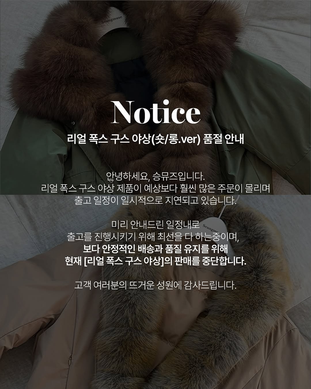 Photo by 니즈덤대표 승예진 on October 30, 2025. May be an image of duffle coat, overcoat, goosedown coat, sable coat, jacket, parka and text that says 'Notice 리얼 폭스 구스야상(촛/롱.ver) ver) 품절 안내 구스 야상 안녕하세요, 승뮤즈입니다. 리얼 폭스 구스 야상 제품이 예상보다 훨씬 많은 주문이 몰리며 출고 일정이 일시적으로 지연되고 있습니다. 미리 안내드린 일정내로 출고를 진행시키기 위해 최선을 다 하는중이며, 보다 안정적인 배송과 품질 유지를 위해 현재 [리얼 폭스 구스 야상]의 판매를 중단합니다. 고객 여러분의 뜨거운 성원에 감사드립니다.'.