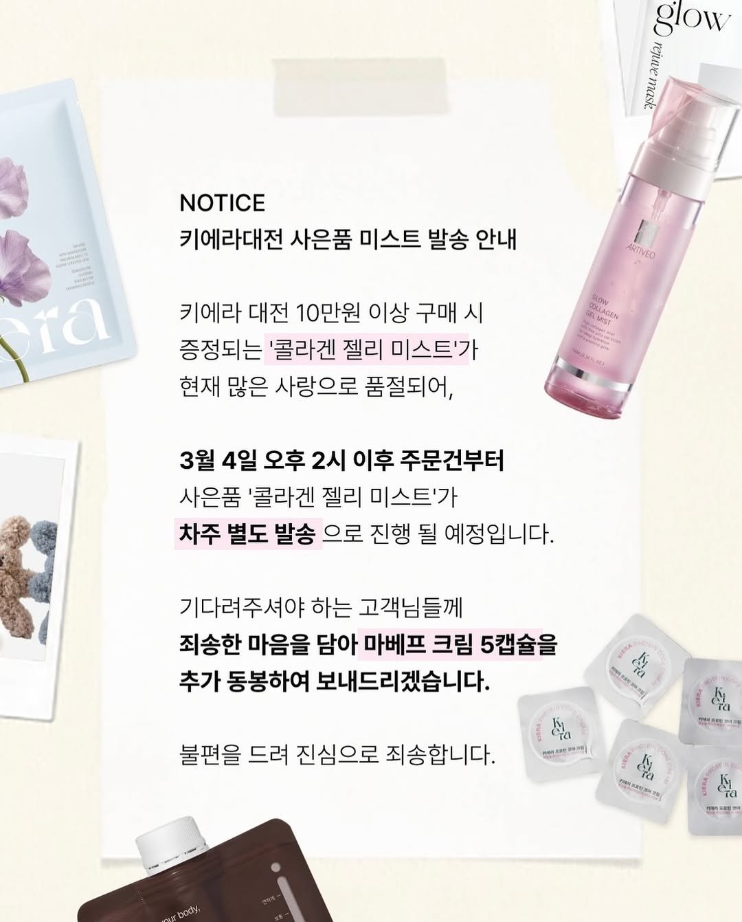 Photo shared by A에스테틱 , 웰빙앤스파 on March 04, 2026 tagging @sharon_0817_. May be an image of hair product, fragrance, hand cream, lotion and text that says 'glow mask NOTICE 키에라대전 사은품 미스트 발송 안내 ra ARTIVEO 키에라 대전 10만원 이상 구매 시 증정되는 '콜라겐 젤리 미스트'가 현재 많은 사랑으로 품절되어, RON CRLAGS MET S 3월 4일 오후 2시 이후 주문건부터 사은품 '콜라겐 젤리 미스트'가 차주 별도 발송 으로 진행 될 예정입니다. 기다려주셔야 하는 고객님들께 죄송한 마음을 담아 마베프 크림 5캡슐을 추가 동봉하여 보내드리겠습니다. 客 安 불편을 드려 진심으로 죄송합니다. I ကုဒ-- သး့ 어이1피쁘끼 112248 d BOCy 時.、'.
