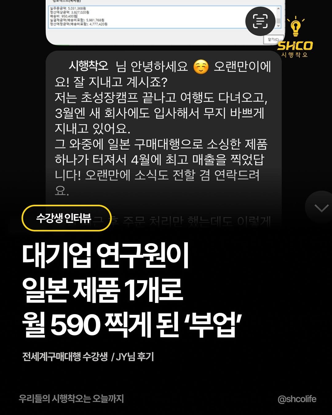 Photo by 시행착오ㅣ온라인이커머스•해외구매대행 on July 24, 2025. May be an image of text that says '주문금약1,001.3688 금제공학예술선용활 5.981,7685 동산객방광액(예술비고림: 4,777,4205 E 딸가다 SHCO 시행착오 시행 오랜만이에 시행착오 님 안녕하세요 요! 잘 지내고 계시죠? 저는 초성장캠프 끝나고 여행도 다녀오고, 3월엔 새 회사에도 입사해서 무지 바쁘게 지내고 있어요. 그 와중에 일본 구매대행으로 소싱한 제품 하나가 터져서 4월에 최고 매출을 찍었답 니다! 오랜만에 소식도 전할 겸 연락드려 요. 수강생 인터뷰 대기업 연구원이 일본 일본제품 제품 1개로 월 590 찍게 된 '부업' 전세계구매대행 수강생 .님 JY님후기 진세계구매대행수강생\.Y님후기 후기 우리들의시행착오는오늘까지 시행착오는 오늘까지 @shcolife'.