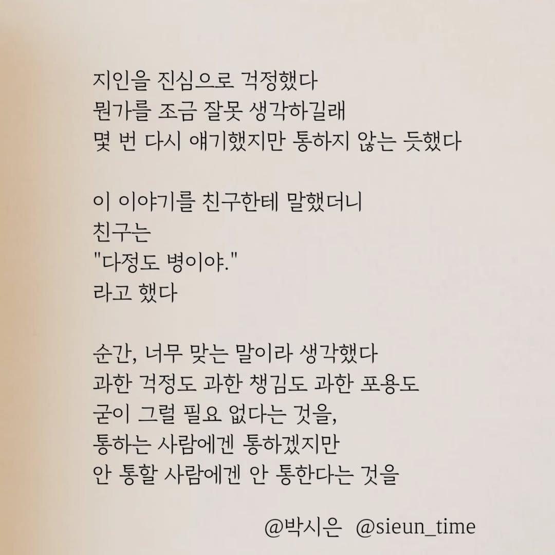 Photo by 박시은 on July 21, 2025. May be an image of book and text that says '지인을 진심으로 걱정했다 뭔가를 조금 잘못 생각하길래 몇 번 다시 얘기했지만 통하지 않는 듯했다 이 이야기를 친구한테 말했더니 친구는 "다정도 병이야." 라고 했다 순간, 너무 맞는 말이라 생각했다 과한 걱정도 과한 챙김도 과한 포용도 굳이 그럴 필요 없다는 것을, 통하는 사람에겐 통하겠지만 안 통할 사람에겐 안 통한다는 것을 @박시은 @sieun_time'.